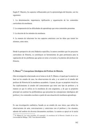182
Según P. Maestro, los aspectos influenciados por la epistemología del docente, son los
siguientes:
1. La determinación, importancia, tipificación y organización de los contenidos
curriculares de enseñanza.
2. La comprensión de las dificultades de aprendizaje que estos contenidos presentan.
3. La elección de los métodos de enseñanza.
4. La manera de relacionar los tres aspectos anteriores con las ideas que tienen los
alumnos, entre otros.
Desde la perspectiva de esta Didáctica específica, la autora considera que los proyectos
curriculares de Historia, se constituyen en herramientas de gran pertinencia para la
superación de los problemas que giran en torno a la teoría y la práctica del profesor de
Historia.
N. Blanco170
: Concepciones Ideológicas del Profesor de Historia.
Otra investigación relacionada con el tema es la de N. Blanco, al igual que la anterior se
basó en los estudio de caso, las observaciones de aula, y se centró en el estudio del
profesor de Historia de la enseñanza secundaria. A pesar, de que su propósito inicial no
fue explícitamente el estudio del conocimiento que tiene este tipo de profesor y la
manera en que lo utiliza en la enseñanza de esta asignatura, y de que su propósito
principal era analizar las problemáticas que presentan las concepciones ideológicas del
profesor y los contenidos escolares a partir de una situación de enseñanza-aprendizaje.
Es una investigación cualitativa, basada en un estudio de caso único; que utiliza las
observaciones de aula, conversaciones y entrevistas con el profesor y los alumnos,
además del análisis de diversos documentos escolares. La autora se apoyó en la teoría
170
N. Blanco G. Las rejas invisibles. El contenido y la enseñanza de la Historia. Estudio de un caso.
Universidad de Málaga., 1992. Tesis doctoral inédita.
 