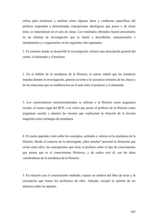183
crítica para esclarecer y analizar cómo algunas ideas y conductas específicas del
profesor responden a determinadas concepciones ideológicas que posee y de cómo
éstas, se materializan en el aula de clases. Los resultados obtenidos fueron presentados
en un informe de investigación que se limitó a describirlos, caracterizarlos e
interpretarlos y a organizarlos en los siguientes diez apartados:
1. El contexto donde se desarrolló la investigación, incluyó una descripción general del
centro, el alumnado y el profesor.
2. En el ámbito de la enseñanza de la Historia, la autora señaló que las temáticas
tratadas durante la investigación; giraron en torno a la secuencia rutinaria de las clases y
de las relaciones que se establecieron en el aula entre el profesor y el alumnado.
3. Los conocimientos institucionalizados se refieren a la Historia como asignatura
escolar, al marco legal del BUP, a la visión que posee el profesor de la Historia como
asignatura escolar y planteó las razones que explicarían la elección de la lección
magistral como estrategia de enseñanza.
4. El cuarto apartado, trató sobre los conceptos, actitudes y valores en la enseñanza de la
Historia. Desde el contexto de la interrogante ¿Qué enseñar? presentó la distinción que
existe entre ellos, las concepciones que tiene el profesor sobre el tipo de conocimiento
que piensa que es el conocimiento Histórico, y de cuáles cree él, son las ideas
vertebradoras de la enseñanza de la Historia.
5. En relación con el conocimiento mediado; expuso un análisis del libro de texto y la
concepción que tienen los profesores de ellos. Además, recogió la opinión de los
alumnos sobre los apuntes.
 