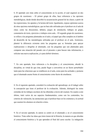 184
6. El apartado seis trata sobre el conocimiento en la acción; el cual organizó en dos
grupos de cuestiones: - El primer grupo de ellas, hace referencia a las opciones
metodológicas, desde donde describió la secuenciación general de las clases; a partir de
las exposiciones, los apuntes y la lectura del texto. Igualmente, expuso opiniones acerca
de otras opciones metodológicas, que no han sido utilizadas por el profesor en el aula de
clase; como las discusiones, debates, juegos de simulación, trabajos en grupo,
comentarios de texto, ejercicios o trabajos extra aula. - El segundo grupo de cuestiones;
se refiere a las preguntas planteadas en el aula y al papel que ellas cumplen en el ámbito
de desarrollo de las metodologías utilizadas por el profesor en el aula. Asimismo,
planteó la diferencia existente entre las preguntas que se formulan para apoyar
explicaciones o dirigirlas al alumnado, con las preguntas que son planteadas para
comparar una situación del pasado con el presente o para buscar más información, o
solicitar una nueva explicación, y/o para definir términos.
7. En este apartado, hizo referencia a la disciplina y al conocimiento; abordó la
disciplina, en virtud de que ésta, puede llegar a convertirse en un factor perturbador
tanto para las relaciones que se establecen en el aula, como para las actitudes y posturas
que el alumnado asume frente al conocimiento como factor de enseñanza.
8. En el siguiente apartado, consideró la evaluación del aprendizaje; en él indagó sobre
la concepción que tiene el profesor de la evaluación. Además, distinguió las notas
extraídas de los trabajos escolares de las obtenidas a través del examen. En cuanto a este
último, trató varios de sus aspectos fundamentales; como son los contenidos, los
criterios de valoración, las anotaciones que el profesor hace en los exámenes y la actitud
que asumen los alumnos en relación a éstos.
9. En el noveno apartado, la autora se centró en el alumnado y en el conocimiento
histórico. Trata sobre las ideas que éstos tienen de la Historia, la manera en que abordan
el conocimiento histórico y lo que aprenden al final del curso escolar. La indagación
 