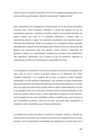 186
sobre uno de los contenidos particulares de una de las asignaturas pertenecientes a esta
área de estudio, específicamente, abordó el contenido de: “Andalucía Libre”.
Para el desarrollo de la investigación, la autora recurrió al uso de la técnica de análisis
conocida como “Árbol Semántico Ordenado” y partió del supuesto de que los
conocimientos que tiene y manifiesta el profesor experto en sus prácticas docentes; les
permite obtener una visión de la enseñanza, reflexionar y analizar sobre su
conocimiento práctico y sugerir los contenidos considerados como necesarios para la
formación del profesorado. Desde esa perspectiva, la investigación intenta responder,
adecuadamente a algunas de las interrogantes que se hacen en torno al conocimiento del
profesor con experiencia, como por ejemplo: ¿Cómo utilizan y desarrollan los
profesores expertos sus conocimientos?, pregunta que involucra otras problemáticas
más especificas; relacionadas con la manera en que los profesores organizan su
conocimiento, de cómo los interrelacionan y/o desarrollan en el aula.
La investigación se desarrolló en varias fases; la primera consistió en la recogida de los
datos, para lo cual se entrenó al profesor experto en la elaboración del “Árbol
Semántico Ordenado”; en la segunda fase se puso en práctica el árbol ordenado,
estimulando a los dos profesores participantes a que utilizaran su propia terminología,
para que desarrollaran esta técnica de análisis de una manera más personal. En la tercera
fase se les aplicó una entrevista de carácter reflexivo sobre el árbol elaborado, en la que
se les preguntó acerca de las relaciones existentes entre los términos utilizados en esta
técnica de análisis; sobre la mayor o menor importancia de algunos de estos términos,
por los ejemplos de clase, por los probables cambios o modificaciones, por la manera en
que los pondrían en práctica, acerca de los pasos que darían para exponérselos al
alumnado y sobre los problemas que al respecto enfrentarían.
La finalidad de la entrevista reflexiva consistió en contrastar, explicar y describir las
estructuras del conocimiento que los profesores utilizan en la organización de sus tareas
escolares y de los conocimientos conceptuales que manejaron en el aula de clases, en el
 
