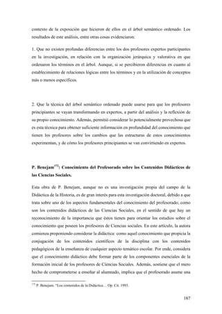 187
contexto de la exposición que hicieron de ellos en el árbol semántico ordenado. Los
resultados de este análisis, entre otras cosas evidenciaron:
1. Que no existen profundas diferencias entre los dos profesores expertos participantes
en la investigación, en relación con la organización jerárquica y valorativa en que
ordenaron los términos en el árbol. Aunque, si se percibieron diferencias en cuanto al
establecimiento de relaciones lógicas entre los términos y en la utilización de conceptos
más o menos específicos.
2. Que la técnica del árbol semántico ordenado puede usarse para que los profesores
principiantes se vayan transformando en expertos, a partir del análisis y la reflexión de
su propio conocimiento. Además, permitió considerar lo potencialmente provechosa que
es esta técnica para obtener suficiente información en profundidad del conocimiento que
tienen los profesores sobre los cambios que las estructuras de estos conocimientos
experimentan, y de cómo los profesores principiantes se van convirtiendo en expertos.
P. Benejam172
: Conocimiento del Profesorado sobre los Contenidos Didácticos de
las Ciencias Sociales.
Esta obra de P. Benejam, aunque no es una investigación propia del campo de la
Didáctica de la Historia, es de gran interés para esta investigación doctoral, debido a que
trata sobre uno de los aspectos fundamentales del conocimiento del profesorado; como
son los contenidos didácticos de las Ciencias Sociales, en el sentido de que hay un
reconocimiento de la importancia que éstos tienen para orientar los estudios sobre el
conocimiento que poseen los profesores de Ciencias sociales. En este artículo, la autora
comienza proponiendo considerar la didáctica: como aquel conocimiento que propicia la
conjugación de los contenidos científicos de la disciplina con los contenidos
pedagógicos de la enseñanza de cualquier aspecto temático escolar. Por ende, considera
que el conocimiento didáctico debe formar parte de los componentes esenciales de la
formación inicial de los profesores de Ciencias Sociales. Además, sostiene que el mero
hecho de comprometerse a enseñar al alumnado, implica que el profesorado asume una
172
P. Benejam. “Los contenidos de la Didáctica… Op. Cit. 1993.
 