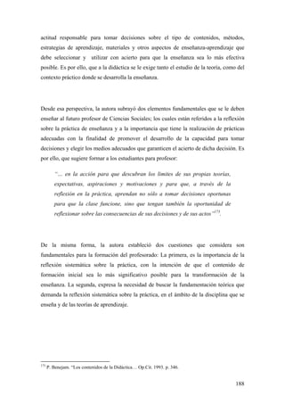188
actitud responsable para tomar decisiones sobre el tipo de contenidos, métodos,
estrategias de aprendizaje, materiales y otros aspectos de enseñanza-aprendizaje que
debe seleccionar y utilizar con acierto para que la enseñanza sea lo más efectiva
posible. Es por ello, que a la didáctica se le exige tanto el estudio de la teoría, como del
contexto práctico donde se desarrolla la enseñanza.
Desde esa perspectiva, la autora subrayó dos elementos fundamentales que se le deben
enseñar al futuro profesor de Ciencias Sociales; los cuales están referidos a la reflexión
sobre la práctica de enseñanza y a la importancia que tiene la realización de prácticas
adecuadas con la finalidad de promover el desarrollo de la capacidad para tomar
decisiones y elegir los medios adecuados que garanticen el acierto de dicha decisión. Es
por ello, que sugiere formar a los estudiantes para profesor:
“… en la acción para que descubran los limites de sus propias teorías,
expectativas, aspiraciones y motivaciones y para que, a través de la
reflexión en la práctica, aprendan no sólo a tomar decisiones oportunas
para que la clase funcione, sino que tengan también la oportunidad de
reflexionar sobre las consecuencias de sus decisiones y de sus actos”173
.
De la misma forma, la autora estableció dos cuestiones que considera son
fundamentales para la formación del profesorado: La primera, es la importancia de la
reflexión sistemática sobre la práctica, con la intención de que el contenido de
formación inicial sea lo más significativo posible para la transformación de la
enseñanza. La segunda, expresa la necesidad de buscar la fundamentación teórica que
demanda la reflexión sistemática sobre la práctica, en el ámbito de la disciplina que se
enseña y de las teorías de aprendizaje.
173
P. Benejam. “Los contenidos de la Didáctica… Op.Cit. 1993. p. 346.
 