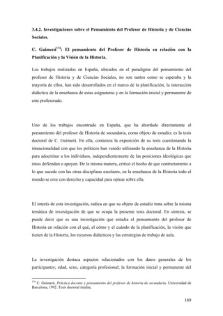 189
3.4.2. Investigaciones sobre el Pensamiento del Profesor de Historia y de Ciencias
Sociales.
C. Guimerá174
: El pensamiento del Profesor de Historia en relación con la
Planificación y la Visión de la Historia.
Los trabajos realizados en España, ubicados en el paradigma del pensamiento del
profesor de Historia y de Ciencias Sociales, no son tantos como se esperaba y la
mayoría de ellos, han sido desarrollados en el marco de la planificación, la interacción
didáctica de la enseñanza de estas asignaturas y en la formación inicial y permanente de
este profesorado.
Uno de los trabajos encontrado en España, que ha abordado directamente el
pensamiento del profesor de Historia de secundaria, como objeto de estudio; es la tesis
doctoral de C. Guimerá. En ella, comienza la exposición de su tesis cuestionando la
intencionalidad con que los políticos han venido utilizando la enseñanza de la Historia
para adoctrinar a los individuos, independientemente de las posiciones ideológicas que
éstos defiendan o apoyen. De la misma manera, criticó el hecho de que contrariamente a
lo que sucede con las otras disciplinas escolares, en la enseñanza de la Historia todo el
mundo se cree con derecho y capacidad para opinar sobre ella.
El interés de esta investigación, radica en que su objeto de estudio trata sobre la misma
temática de investigación de que se ocupa la presente tesis doctoral. En síntesis, se
puede decir que es una investigación que estudia el pensamiento del profesor de
Historia en relación con el qué, el cómo y el cuándo de la planificación, la visión que
tienen de la Historia, los recursos didácticos y las estrategias de trabajo de aula.
La investigación destaca aspectos relacionados con los datos generales de los
participantes; edad, sexo, categoría profesional; la formación inicial y permanente del
174
C. Guimerá. Práctica docente y pensamiento del profesor de historia de secundaria. Universidad de
Barcelona, 1992. Tesis doctoral inédita.
 