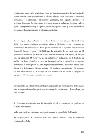 190
profesorado, tanto en lo disciplinar, como en lo psicopedagógico; las creencias del
profesorado, la visión que poseen de la Historia, el papel de la Historia en la enseñanza
secundaria y el aprendizaje del alumno; igualmente, trata aspectos referidos a la
actividad docente en dos direcciones; la primera, se ocupa ¿del cómo, el cuándo y el con
quién? de la planificación y la segunda, aborda los tipos de clases y el uso declarado de
los recursos didácticos durante la interacción didáctica.
La investigación fue realizada en dos fases diferentes; una correspondiente al curso
1989-1990, cuyos resultados permitieron afinar la hipótesis, revisar y mejorar los
instrumentos de recolección de datos que se utilizarían en la siguiente fase; la cual se
desarrolló durante el curso 1900-1991, con la aplicación de un cuestionario de 82
preguntas a profesores de Historia de diez centros educativos de Cataluña, de los que
sólo se recogieron 44. A la vez, que se realizaron 30 entrevistas con la finalidad de
validar los datos obtenidos a través de los cuestionarios y profundizar en algunos
aspectos de la investigación. El total de profesores analizados, incluyendo ambas fases,
fue de 114; de los cuales 64 eran mujeres y 50 hombres, pertenecientes a 40 institutos
de educación secundaria; de los que 10 eran catedráticos, 89 tenían la categoría de
agregado y 19 estaban en condición provisional.
Los resultados de esta investigación fueron organizados en cuatro grupos, de los cuales
sólo se expondrán aquellos que tengan algún tipo de interés para el desarrollo de esta
tesis doctoral:
1. Resultados relacionados con la formación inicial y permanente del profesor de
Historia participante:
a) La mayoría de los profesores participantes son de la especialidad de Historia.
b) El profesorado de secundaria tiene una opinión negativa sobre la formación
profesional recibida.
 