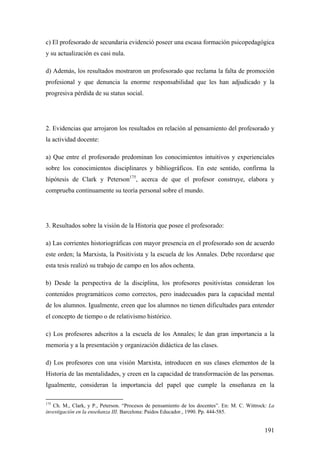 191
c) El profesorado de secundaria evidenció poseer una escasa formación psicopedagógica
y su actualización es casi nula.
d) Además, los resultados mostraron un profesorado que reclama la falta de promoción
profesional y que denuncia la enorme responsabilidad que les han adjudicado y la
progresiva pérdida de su status social.
2. Evidencias que arrojaron los resultados en relación al pensamiento del profesorado y
la actividad docente:
a) Que entre el profesorado predominan los conocimientos intuitivos y experienciales
sobre los conocimientos disciplinares y bibliográficos. En este sentido, confirma la
hipótesis de Clark y Peterson175
, acerca de que el profesor construye, elabora y
comprueba continuamente su teoría personal sobre el mundo.
3. Resultados sobre la visión de la Historia que posee el profesorado:
a) Las corrientes historiográficas con mayor presencia en el profesorado son de acuerdo
este orden; la Marxista, la Positivista y la escuela de los Annales. Debe recordarse que
esta tesis realizó su trabajo de campo en los años ochenta.
b) Desde la perspectiva de la disciplina, los profesores positivistas consideran los
contenidos programáticos como correctos, pero inadecuados para la capacidad mental
de los alumnos. Igualmente, creen que los alumnos no tienen dificultades para entender
el concepto de tiempo o de relativismo histórico.
c) Los profesores adscritos a la escuela de los Annales; le dan gran importancia a la
memoria y a la presentación y organización didáctica de las clases.
d) Los profesores con una visión Marxista, introducen en sus clases elementos de la
Historia de las mentalidades, y creen en la capacidad de transformación de las personas.
Igualmente, consideran la importancia del papel que cumple la enseñanza en la
175
Ch. M., Clark, y P., Peterson. “Procesos de pensamiento de los docentes”. En: M. C. Wittrock: La
investigación en la enseñanza III. Barcelona: Paidos Educador., 1990. Pp. 444-585.
 