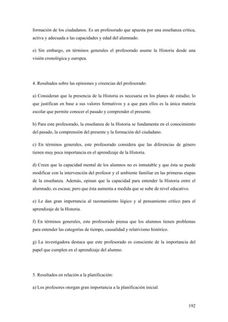 192
formación de los ciudadanos. Es un profesorado que apuesta por una enseñanza crítica,
activa y adecuada a las capacidades y edad del alumnado.
e) Sin embargo, en términos generales el profesorado asume la Historia desde una
visión cronológica y europea.
4. Resultados sobre las opiniones y creencias del profesorado:
a) Consideran que la presencia de la Historia es necesaria en los planes de estudio; lo
que justifican en base a sus valores formativos y a que para ellos es la única materia
escolar que permite conocer el pasado y comprender el presente.
b) Para este profesorado, la enseñanza de la Historia se fundamenta en el conocimiento
del pasado, la comprensión del presente y la formación del ciudadano.
c) En términos generales, este profesorado considera que las diferencias de género
tienen muy poca importancia en el aprendizaje de la Historia.
d) Creen que la capacidad mental de los alumnos no es inmutable y que ésta se puede
modificar con la intervención del profesor y el ambiente familiar en las primeras etapas
de la enseñanza. Además, opinan que la capacidad para entender la Historia entre el
alumnado, es escasa; pero que ésta aumenta a medida que se sube de nivel educativo.
e) Le dan gran importancia al razonamiento lógico y al pensamiento crítico para el
aprendizaje de la Historia.
f) En términos generales, este profesorado piensa que los alumnos tienen problemas
para entender las categorías de tiempo, causalidad y relativismo histórico.
g) La investigadora destaca que este profesorado es consciente de la importancia del
papel que cumplen en el aprendizaje del alumno.
5. Resultados en relación a la planificación:
a) Los profesores otorgan gran importancia a la planificación inicial.
 