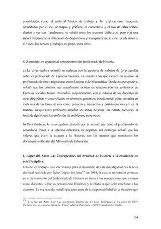 194
considerado como el material básico de trabajo y las explicaciones docentes;
secundados por el uso de mapas y gráficos, el comentario y el uso de otros textos,
diarios y revistas. Igualmente, se señaló entre los recursos didácticos; pero con una
menor frecuencia, la utilización de diapositivas y transparencias, el cine, la televisión y
el vídeo, los debates y trabajos en grupo, entre otros.
8. Resultados en relación al conocimiento del profesorado de Historia.
a) La investigadora expresó su malestar por la ausencia de trabajos de investigación
sobre el profesorado de Ciencias Sociales; en cuanto a los que existen en relación al
profesorado de otras asignaturas como Lengua o de Matemática. Desde esa perspectiva,
señaló que los estudios que actualmente existen en relación con los profesores de
Ciencias sociales fueron realizados, conjuntamente, con el estudio de los docentes de
otras disciplinas y desarrollados en términos generales; considerando cómo enseñan en
cada una de las fases de una clase: pre-activa, interactiva y post-interactiva y/o en la
manera, en que estos profesores abordan los temas de clase, las rutinas escolares, la
toma de decisiones, la resolución de problemas, entre otros.
b) Para finalizar, la investigadora destacó que la actitud que tiene el profesorado de
secundaria frente a la reforma educativa, es negativa, sin embargo, señaló que los
valores que éstos le asignan a la Historia, son los mismos que mencionan los
documentos oficiales del Ministerio de Educación.
I. López del Amo: Las Concepciones del Profesor de Historia y la enseñanza de
esta Disciplina.
Uno de los trabajos más interesantes para el desarrollo de esta investigación, es la tesis
doctoral realizada por Isabel López del Amo176
en 1994, la cual es un estudio centrado
en el pensamiento del profesorado de Historia en torno a las concepciones que asumen
como docentes, sobre su pensamiento Histórico y la Historia que debe enseñarse a los
alumnos. En ese sentido, señaló que gran parte de la responsabilidad de la situación que
176
I. López del Amo. L’ùs i el tractament didàctic de les fonts històriques a les aules de BUP.
Reconstruir i ensenyar la Història. Universidad de Barcelona., 1994. Tesis doctoral inédita.
 