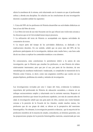 195
afecta la enseñanza de la misma, está relacionada con la manera en que el profesorado
enfoca y aborda esta disciplina. En relación con las conclusiones de esta investigación
doctoral, se pueden señalar las siguientes:
1. Cerca del 90% de los profesores de Historia desarrollan sus actividades didácticas en
base al uso del libro de texto.
2. Los libros de texto de uso más frecuente son los que ofrecen una visión más cercana a
los discursos que en la Universidad tienen mayor presencia.
3. La utilización del texto de Historia es acompañada con algunas actividades de
comentarios de textos.
4. La mayor parte del tiempo de las actividades didácticas, es dedicada a las
explicaciones docentes. En ese sentido, señaló que un poco más del 80% de los
profesores participantes de la investigación, dedican entre media hora y una hora cada
día de sus clases a explicar los contenidos temáticos a sus alumnos.
En consecuencia, estas conclusiones le permitieron inferir a la autora de esta
investigación, que la Historia que enseñan los profesores, es una Historia de relatos
relativamente interesantes; pero que por el uso, por parte de los docentes, de una
metodología de enseñanza tradicional e inadecuada, se complicaba la transmisión de la
Historia como Ciencia, es decir, como una asignatura científica que cuenta con sus
propias hipótesis, problemas de estudio y métodos de investigación.
Las investigaciones revisadas por esta I. López del Amo, evidencian la tendencia
mayoritaria del profesorado de Historia de educación secundaria, a situarse en un
enfoque socioeconómico amplio y relacionado con la corriente marxista. Respecto al
pensamiento histórico que tienen los profesores españoles, con más de cuarenta años de
edad, la investigación señaló que una gran parte de ellos, asumen una visión bastante
cercana a la posición de la Escuela de los Annales; siendo muchos menos, los
profesores que de ese grupo de edad, se ubican en la perspectiva del marxismo
historiográfico. No obstante, la investigación permitió evidenciar, que la mayoría de los
profesores miembros de la muestra de estudio, coincidieron, en términos generales, con
las proposiciones propias de la posición historiográfica marxista, caracterizada por una
 