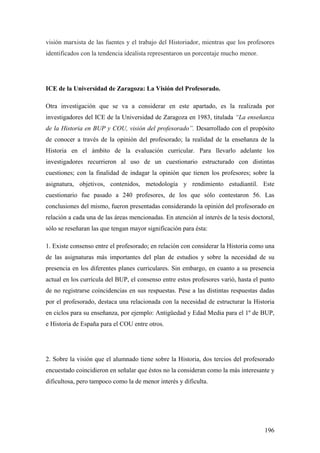 196
visión marxista de las fuentes y el trabajo del Historiador, mientras que los profesores
identificados con la tendencia idealista representaron un porcentaje mucho menor.
ICE de la Universidad de Zaragoza: La Visión del Profesorado.
Otra investigación que se va a considerar en este apartado, es la realizada por
investigadores del ICE de la Universidad de Zaragoza en 1983, titulada “La enseñanza
de la Historia en BUP y COU, visión del profesorado”. Desarrollado con el propósito
de conocer a través de la opinión del profesorado; la realidad de la enseñanza de la
Historia en el ámbito de la evaluación curricular. Para llevarlo adelante los
investigadores recurrieron al uso de un cuestionario estructurado con distintas
cuestiones; con la finalidad de indagar la opinión que tienen los profesores; sobre la
asignatura, objetivos, contenidos, metodología y rendimiento estudiantil. Este
cuestionario fue pasado a 240 profesores, de los que sólo contestaron 56. Las
conclusiones del mismo, fueron presentadas considerando la opinión del profesorado en
relación a cada una de las áreas mencionadas. En atención al interés de la tesis doctoral,
sólo se reseñaran las que tengan mayor significación para ésta:
1. Existe consenso entre el profesorado; en relación con considerar la Historia como una
de las asignaturas más importantes del plan de estudios y sobre la necesidad de su
presencia en los diferentes planes curriculares. Sin embargo, en cuanto a su presencia
actual en los currícula del BUP, el consenso entre estos profesores varió, hasta el punto
de no registrarse coincidencias en sus respuestas. Pese a las distintas respuestas dadas
por el profesorado, destaca una relacionada con la necesidad de estructurar la Historia
en ciclos para su enseñanza, por ejemplo: Antigüedad y Edad Media para el 1º de BUP,
e Historia de España para el COU entre otros.
2. Sobre la visión que el alumnado tiene sobre la Historia, dos tercios del profesorado
encuestado coincidieron en señalar que éstos no la consideran como la más interesante y
dificultosa, pero tampoco como la de menor interés y dificulta.
 