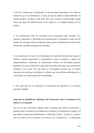 197
3. Se hizo evidente que el profesorado le concede mayor importancia a los objetivos
formativos que a los informativos. A pesar, de que los objetivos fueron definidos con
mucha claridad y dominio, existe entre ellos, una actitud de inconformidad cuando
tienen que pasar del ámbito formal de los objetivos a la realidad operativa de los
mismos.
4. Las conclusiones sobre los contenidos de los programas están referidas a los
intereses, importancia y dificultades que presentan para el alumnado en cada nivel de
estudio. Por otra parte, destaca la falta de consenso entre el profesorado en relación a las
alternativas o posibles propuestas de contenidos.
5. Las conclusiones en torno a las metodologías de enseñanza mostraron que aunque el
profesor continúa manteniendo su protagonismo; existe la tendencia a alejarse del
magistrocentrismo, alternando las explicaciones teóricas con actividades prácticas.
Igualmente, la autora señaló que la gran parte del profesorado sigue una secuenciación
mecánica en sus clases. Por otra parte, la investigadora encontró que un número
importante de profesores coincidieron en afirmar que los problemas administrativos y
estructurales son condicionantes de la metodología.
6. Para gran parte de los profesores el rendimiento del alumnado es en términos
generales aceptable.
Inspección de Bachillerato: Opiniones del Profesorado sobre la Enseñanza de la
Historia y la Geografía.
Uno de los más interesantes trabajos sobre la opinión que tienen los profesores y
alumnos sobre la realidad de la enseñanza de la Historia y la Geografía en España, es el
que realizó la Inspección de Bachillerato en 1984, bajo el título: “Profesores y alumnos
ante la enseñanza de la Geografía y de la Historia en el Bachillerato”. La descripción
 