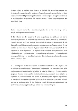 198
de este trabajo se hará de forma breve y se limitará sólo a aquellos aspectos que
involucren la perspectiva de los profesores. Para realizar esta investigación, fue enviado
un cuestionario a 855 profesores pertenecientes a institutos públicos y privados de todo
el estado español a excepción del País Vasco, Cataluña y Galicia siendo respondido por
sólo 636 de ellos.
De las conclusiones arrojadas por esta investigación, sólo se expondrán las que son de
mayor interés para esta tesis doctoral:
1. En relación con los objetivos de estas asignaturas; los señalados con mayor
frecuencia privilegian la enseñanza de técnicas de trabajo, hábitos de observación,
espíritu crítico y reflexivo. Además, destacaron la necesidad de una Historia y una
Geografía concebidas como un instrumento; antes que como un fin en sí mismo. En ese
sentido, le dieron mayor atención al ¿para qué enseñar? que a ¿qué enseñar?” de los
objetivos de estas asignaturas. Los objetivos más frecuentes entre profesorado están
relacionados con: - La comprensión y el conocimiento del entorno. - La humanidad en
su proceso histórico y en la realidad presente. - Los problemas económicos del mundo
actual, y el medio físico.
2. La investigación finalizó cuestionando los contenidos de Historia y de Geografía que
se enseñan en el bachillerato: - Por excesivos y agotadores. - A lo que adicionan otros
problemas como la masificación y la falta de material didáctico. - En consecuencia,
proponen eliminar y/o reducir los contenidos temáticos, asumiendo como criterio; la
supresión de aquellos que estén más lejanos en el tiempo y en el espacio. - Igualmente,
la mayoría del profesorado manifestó estar de acuerdo con que se debe llevar adelante
una nueva reestructuración de los planes de estudio de estas dos asignaturas; que
contemplen la interdisciplinariedad, el entorno y la comunidad-región.
 