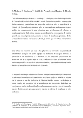199
A. Medina y C. Domínguez177
: Análisis del Pensamiento del Profesor de Ciencias
Sociales.
Otro interesante trabajo es el de A. Medina y C. Domínguez, realizado con profesores
de Geografía e Historia de EGB y de BUP, con la finalidad de describir e interpretar los
distintos rasgos y concepciones que poseen los profesores sobre la naturaleza de la
Historia y la Geografía; concretamente sobre la importancia que según estos profesores
tendrán los conocimientos de esta asignaturas para el alumnado, al culminar su
enseñanza primaria. De la misma manera, se considerarán las consecuencias de carácter
general que para el profesorado, presenta la praxis de enseñanza-aprendizaje de las
Ciencias Sociales en sus clases de aula, de allí, el interés que este trabajo para esta tesis
doctoral.
Este trabajo se desarrolló en base a la aplicación de entrevistas en profundidad,
autoinformes, diálogos con cuatro equipos de profesores de colegios públicos, la
aplicación de un cuestionario a 22 docentes y a las reflexiones que hicieron dos
profesores, uno de la segunda etapa de EGB y otro de BUP; sobre la formación social,
histórica y geográfica al final de la enseñanza primaria, y los conocimientos de Ciencias
Sociales, y la enseñanza de la Historia y la Geografía.
El propósito del trabajo, consistió en descubrir los aspectos vertebrales que condicionan
la práctica de la enseñanza del conocimiento social y del medio en la EGB; en relación
con la manera en que los profesores de Ciencias Sociales piensan y reflexionan su
propia práctica de enseñanza, con el conocimiento de los aspectos didácticos que
constituyen el núcleo fundamental de la enseñanza de estas ciencias y con la toma de las
mejores decisiones para conocer, actuar y mejorar la práctica de enseñanza de estos
profesores.
177
A. Medina y C. Domínguez. “Análisis del pensamiento del profesor de Ciencias Sociales. En:
Estebaranz, A. Y Sánchez, M. V. (Edts.) Pensamiento del Profesor y Desarrollo Profesional. Tomo I
Conocimiento y teorías implícitas. Universidad de Sevilla., 1992.
 