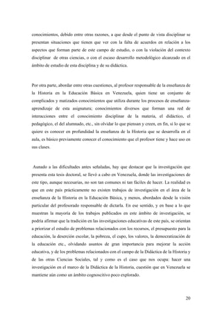 20
conocimientos, debido entre otras razones, a que desde el punto de vista disciplinar se
presentan situaciones que tienen que ver con la falta de acuerdos en relación a los
aspectos que forman parte de este campo de estudio, o con la violación del contexto
disciplinar de otras ciencias, o con el escaso desarrollo metodológico alcanzado en el
ámbito de estudio de esta disciplina y de su didáctica.
Por otra parte, abordar entre otras cuestiones, al profesor responsable de la enseñanza de
la Historia en la Educación Básica en Venezuela, quien tiene un conjunto de
complicados y matizados conocimientos que utiliza durante los procesos de enseñanza-
aprendizaje de esta asignatura; conocimientos diversos que forman una red de
interacciones entre el conocimiento disciplinar de la materia, el didáctico, el
pedagógico, el del alumnado, etc., sin olvidar lo que piensan y creen, en fin, si lo que se
quiere es conocer en profundidad la enseñanza de la Historia que se desarrolla en el
aula, es básico previamente conocer el conocimiento que el profesor tiene y hace uso en
sus clases.
Aunado a las dificultades antes señaladas, hay que destacar que la investigación que
presenta esta tesis doctoral, se llevó a cabo en Venezuela, donde las investigaciones de
este tipo, aunque necesarias, no son tan comunes ni tan fáciles de hacer. La realidad es
que en este país prácticamente no existen trabajos de investigación en el área de la
enseñanza de la Historia en la Educación Básica, y menos, abordados desde la visión
particular del profesorado responsable de dictarla. En ese sentido, y en base a lo que
muestran la mayoría de los trabajos publicados en este ámbito de investigación, se
podría afirmar que la tradición en las investigaciones educativas de este país, se orientan
a priorizar el estudio de problemas relacionados con los recursos, el presupuesto para la
educación, la deserción escolar, la pobreza, el cupo, los valores, la democratización de
la educación etc., olvidando asuntos de gran importancia para mejorar la acción
educativa, y de los problemas relacionados con el campo de la Didáctica de la Historia y
de las otras Ciencias Sociales, tal y como es el caso que nos ocupa: hacer una
investigación en el marco de la Didáctica de la Historia, cuestión que en Venezuela se
mantiene aún como un ámbito cognoscitivo poco explorado.
 