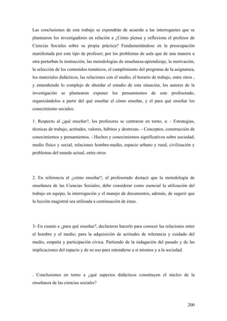 200
Las conclusiones de este trabajo se expondrán de acuerdo a las interrogantes que se
plantearon los investigadores en relación a ¿Cómo piensa y reflexiona el profesor de
Ciencias Sociales sobre su propia práctica? Fundamentándose en la preocupación
manifestada por este tipo de profesor; por los problemas de aula que de una manera u
otra perturban la instrucción, las metodologías de enseñanza-aprendizaje, la motivación,
la selección de los contenidos temáticos, el cumplimiento del programa de la asignatura,
los materiales didácticos, las relaciones con el medio, el horario de trabajo, entre otros ,
y entendiendo lo complejo de abordar el estudio de esta situación, los autores de la
investigación se plantearon exponer los pensamientos de este profesorado,
organizándolos a partir del qué enseñar el cómo enseñar, y el para qué enseñar los
conocimiento sociales:
1. Respecto al ¿qué enseñar?, los profesores se centraron en torno, a: - Estrategias,
técnicas de trabajo, actitudes, valores, hábitos y destrezas. - Conceptos, construcción de
conocimientos y pensamientos. - Hechos y conocimientos significativos sobre sociedad,
medio físico y social, relaciones hombre-medio, espacio urbano y rural, civilización y
problemas del mundo actual, entre otros
2. En referencia al ¿cómo enseñar?, el profesorado destacó que la metodología de
enseñanza de las Ciencias Sociales; debe considerar como esencial la utilización del
trabajo en equipo, la interrogación y el manejo de documentos, además, de sugerir que
la lección magistral sea utilizada a continuación de éstas.
3- En cuanto a ¿para qué enseñar?, declararon hacerlo para conocer las relaciones entre
el hombre y el medio; para la adquisición de actitudes de tolerancia y cuidado del
medio, empatía y participación cívica. Partiendo de la indagación del pasado y de las
implicaciones del espacio y de su uso para entenderse a sí mismos y a la sociedad.
. Conclusiones en torno a ¿qué aspectos didácticos constituyen el núcleo de la
enseñanza de las ciencias sociales?
 