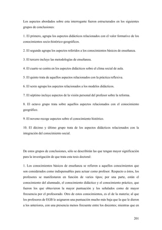 201
Los aspectos abordados sobre esta interrogante fueron estructurados en los siguientes
grupos de conclusiones:
1. El primero, agrupa los aspectos didácticos relacionados con el valor formativo de los
conocimientos socio-histórico-geográficos.
2. El segundo agrupa los aspectos referidos a los conocimientos básicos de enseñanza.
3. El tercero incluye las metodologías de enseñanza.
4. El cuarto se centra en los aspectos didácticos sobre el clima social de aula.
5. El quinto trata de aquellos aspectos relacionados con la práctica reflexiva.
6. El sexto agrupa los aspectos relacionados a los modelos didácticos.
7. El séptimo incluye aspectos de la visión personal del profesor sobre la reforma.
8. El octavo grupo trata sobre aquellos aspectos relacionados con el conocimiento
geográfico.
9. El noveno recoge aspectos sobre el conocimiento histórico.
10. El décimo y último grupo trata de los aspectos didácticos relacionados con la
integración del conocimiento social.
De estos grupos de conclusiones, sólo se describirán las que tengan mayor significación
para la investigación de que trata esta tesis doctoral:
1. Los conocimientos básicos de enseñanza se refieren a aquellos conocimientos que
son considerados como indispensables para actuar como profesor. Respecto a éstos, los
profesores se manifestaron en función de varios tipos; por una parte, están el
conocimiento del alumnado, el conocimiento didáctico y el conocimiento práctico, que
fueron los que obtuvieron la mayor puntuación y los señalados como de mayor
frecuencia por el profesorado. Otro de estos conocimientos, es el de la materia; al que
los profesores de EGB le asignaron una puntuación mucho más baja que la que le dieron
a los anteriores, con una presencia menos frecuente entre los docentes; mientras que en
 