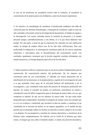 202
el caso de los profesores de secundaria ocurrió todo lo contrario, al considerar el
conocimiento de la materia junto con el didáctico, como los de mayor importancia.
2. En relación a la metodología de enseñanza, el profesorado estableció una tabla de
valoración para las distintas metodologías y estrategias de enseñanza, según la cual; las
más valoradas y frecuentes serían la investigación de documentos, el trabajo en equipo y
la interrogación. Las menos valoradas fueron la creación de proyectos y el estudio
personal aunque, contradictoriamente a esta última, es a la que dicen dedicarle más
tiempo. Por otra parte, a pesar de que la exposición fue valorada con una calificación
media, su tiempo de empleo obtuvo una de las más altas calificaciones. Para este
profesorado la indagación y la interrogación constituyen parte de los nuevos esquemas
coherentes e innovadores para el descubrimiento del conocimiento social. Los
resultados, igualmente, mostraron que la lección magistral continúa utilizándose con
mucha frecuencia y el tiempo dispuesto para ella es de los más altos.
3. Sobre la práctica reflexiva expresaron que es uno de los pilares fundamentales para la
construcción del conocimiento práctico del profesorado. De los aspectos que
constituyen parte de este conocimiento, el valorado con mayor puntuación fue la
planificación de las decisiones en la propia práctica, seguido de la investigación de aula
a la que entienden como parte de la actividad habitual del profesorado y de la
investigación y que consideran como parte del proceso de formación profesional del
docente. En cuanto al concepto de tiempo, los profesores coincidieron en cuanto a
considerarlo como de difícil comprensión para el alumnado de menor edad, a la vez, que
comparten la opinión, de que son los alumnos de mayor edad los que están mejor
preparados para comprenderlo. Entienden la categoría de tiempo; como un concepto que
es a la vez evolutivo e intelectual, que involucra la idea de cambio y constituye el eje
vertebrador de la sucesión de hechos en un espacio geográfico, en el sentido de que
permite que el alumnado ordene los hechos en atención al criterio subjetivo de un antes
y un después. En esa perspectiva, conciben las visiones diacrónicas y sincrónicas de la
Historia como complementarias. En relación con la visión de la Historia que éstos
tienen, el margen que ésta cubre es bastante amplio, va desde una posición descriptiva-
 