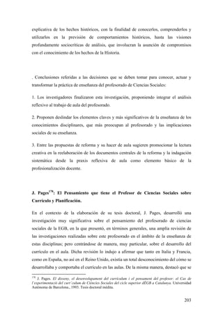 203
explicativa de los hechos históricos, con la finalidad de conocerlos, comprenderlos y
utilizarlos en la previsión de comportamientos históricos, hasta las visiones
profundamente sociocríticas de análisis, que involucran la asunción de compromisos
con el conocimiento de los hechos de la Historia.
. Conclusiones referidas a las decisiones que se deben tomar para conocer, actuar y
transformar la práctica de enseñanza del profesorado de Ciencias Sociales:
1. Los investigadores finalizaron esta investigación, proponiendo integrar el análisis
reflexivo al trabajo de aula del profesorado.
2. Proponen deslindar los elementos claves y más significativos de la enseñanza de los
conocimientos disciplinares, que más preocupan al profesorado y las implicaciones
sociales de su enseñanza.
3. Entre las propuestas de reforma y su hacer de aula sugieren promocionar la lectura
creativa en la reelaboración de los documentos centrales de la reforma y la indagación
sistemática desde la praxis reflexiva de aula como elemento básico de la
profesionalización docente.
J. Pages178
: El Pensamiento que tiene el Profesor de Ciencias Sociales sobre
Currículo y Planificación.
En el contexto de la elaboración de su tesis doctoral, J. Pages, desarrolló una
investigación muy significativa sobre el pensamiento del profesorado de ciencias
sociales de la EGB, en la que presentó, en términos generales, una amplía revisión de
las investigaciones realizadas sobre este profesorado en el ámbito de la enseñanza de
estas disciplinas; pero centrándose de manera, muy particular, sobre el desarrollo del
currículo en el aula. Dicha revisión lo indujo a afirmar que tanto en Italia y Francia,
como en España, no así en el Reino Unido, existía un total desconocimiento del cómo se
desarrollaba y comportaba el currículo en las aulas. De la misma manera, destacó que se
178
J. Pages. El disseny, el desenvolupament del currículum i el pensament del profesor: el Cas de
l`experimentació del curr´culum de Ciéncíes Sociales del cicle superior dÈGB a Catalunya. Universidad
Autónoma de Barcelona., 1993. Tesis doctoral inédita.
 