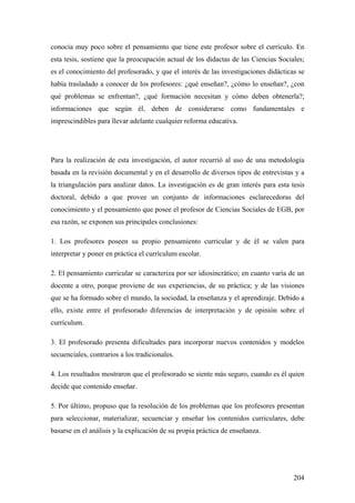 204
conocía muy poco sobre el pensamiento que tiene este profesor sobre el currículo. En
esta tesis, sostiene que la preocupación actual de los didactas de las Ciencias Sociales;
es el conocimiento del profesorado, y que el interés de las investigaciones didácticas se
había trasladado a conocer de los profesores: ¿qué enseñan?, ¿cómo lo enseñan?, ¿con
qué problemas se enfrentan?, ¿qué formación necesitan y cómo deben obtenerla?;
informaciones que según él, deben de considerarse como fundamentales e
imprescindibles para llevar adelante cualquier reforma educativa.
Para la realización de esta investigación, el autor recurrió al uso de una metodología
basada en la revisión documental y en el desarrollo de diversos tipos de entrevistas y a
la triangulación para analizar datos. La investigación es de gran interés para esta tesis
doctoral, debido a que provee un conjunto de informaciones esclarecedoras del
conocimiento y el pensamiento que posee el profesor de Ciencias Sociales de EGB, por
esa razón, se exponen sus principales conclusiones:
1. Los profesores poseen su propio pensamiento curricular y de él se valen para
interpretar y poner en práctica el currículum escolar.
2. El pensamiento curricular se caracteriza por ser idiosincrático; en cuanto varía de un
docente a otro, porque proviene de sus experiencias, de su práctica; y de las visiones
que se ha formado sobre el mundo, la sociedad, la enseñanza y el aprendizaje. Debido a
ello, existe entre el profesorado diferencias de interpretación y de opinión sobre el
currículum.
3. El profesorado presenta dificultades para incorporar nuevos contenidos y modelos
secuenciales, contrarios a los tradicionales.
4. Los resultados mostraron que el profesorado se siente más seguro, cuando es él quien
decide que contenido enseñar.
5. Por último, propuso que la resolución de los problemas que los profesores presentan
para seleccionar, materializar, secuenciar y enseñar los contenidos curriculares, debe
basarse en el análisis y la explicación de su propia práctica de enseñanza.
 