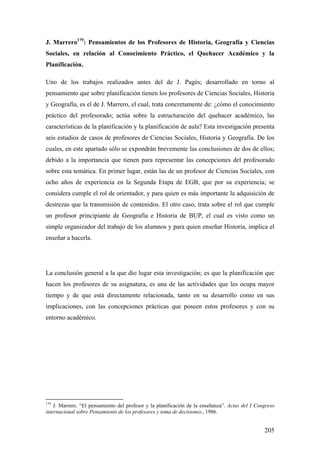 205
J. Marrero179
: Pensamientos de los Profesores de Historia, Geografía y Ciencias
Sociales, en relación al Conocimiento Práctico, el Quehacer Académico y la
Planificación.
Uno de los trabajos realizados antes del de J. Pagés; desarrollado en torno al
pensamiento que sobre planificación tienen los profesores de Ciencias Sociales, Historia
y Geografía, es el de J. Marrero, el cual, trata concretamente de: ¿cómo el conocimiento
práctico del profesorado; actúa sobre la estructuración del quehacer académico, las
características de la planificación y la planificación de aula? Esta investigación presenta
seis estudios de casos de profesores de Ciencias Sociales, Historia y Geografía. De los
cuales, en este apartado sólo se expondrán brevemente las conclusiones de dos de ellos;
debido a la importancia que tienen para representar las concepciones del profesorado
sobre esta temática. En primer lugar, están las de un profesor de Ciencias Sociales, con
ocho años de experiencia en la Segunda Etapa de EGB, que por su experiencia; se
considera cumple el rol de orientador, y para quien es más importante la adquisición de
destrezas que la transmisión de contenidos. El otro caso, trata sobre el rol que cumple
un profesor principiante de Geografía e Historia de BUP, el cual es visto como un
simple organizador del trabajo de los alumnos y para quien enseñar Historia, implica el
enseñar a hacerla.
La conclusión general a la que dio lugar esta investigación; es que la planificación que
hacen los profesores de su asignatura, es una de las actividades que les ocupa mayor
tiempo y de que está directamente relacionada, tanto en su desarrollo como en sus
implicaciones, con las concepciones prácticas que poseen estos profesores y con su
entorno académico.
179
J. Marrero. “El pensamiento del profesor y la planificación de la enseñanza”. Actas del I Congreso
internacional sobre Pensamiento de los profesores y toma de decisiones., 1986.
 
