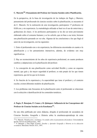 206
C. Marcelo180
: Pensamiento del Profesor de Ciencias Sociales sobre Planificación.
En la perspectiva, de la línea de investigación de los trabajos de Pagés y Marrero;
pensamiento del profesorado de ciencias sociales sobre la planificación, se encuentra el
de C. Marcelo. En la realización de esta investigación, participaron 17 profesores de
EGB con y sin experiencia. La metodología utilizada se basó en el uso de entrevistas y
grabaciones de clases. A los profesores participantes se les dio un texto previamente
elaborado sobre el consumo humano y se les solicitó, que en base a ese texto, hicieran
una planificación pensando en voz alta. Algunas de las conclusiones a las que llegó el
autor de esa investigación, son las siguientes:
1. Entre el profesorado con o sin experiencia, las diferencias encontradas en cuanto a la
planificación y a los pensamientos interactivos, además, de evidentes son muy
significativas.
2. Hay un reconocimiento de los años de experiencia profesional, en cuanto producen
cambios y adaptaciones en la planificación del profesor.
3. La concepción de una planificación como actividad flexible y como un esquema
mental, que guía y da mayor seguridad al profesor, es más propio de los que tienen
experiencia, que de los que no la tienen.
4. En función de la experiencia y la especialidad que tiene el profesor y el contexto
escolar; existen diferentes modelos de planificación.
5. Los problemas más frecuentes de la planificación entre el profesorado se relacionan
con la selección e identificación de los contenidos temáticos.
J. Pagés, P. Benejam, P. Comes y D. Quinquer: Influencia de las Concepciones del
Profesor de Ciencias Sociales en la Enseñanza181
.
En una obra publicada por estos didactas, dirigida al profesorado de secundaria de
Ciencias Sociales, Geografía e Historia sobre la enseñanza-aprendizaje de estas
180
C. Marcelo. Planificación y enseñanza. Un estudio sobre el pensamiento del profesor. Universidad de
Sevilla: Servicio de publicaciones., 1987.
181
P. Benejam y Joan Pagés (Coord.). Enseñar y Aprender Geografía e Historia en la educación
secundaria. Barcelona: Horsori. ICE., 1997.
 