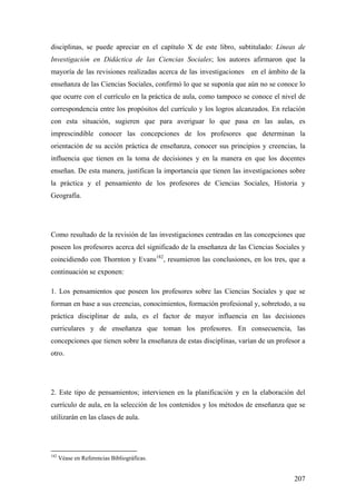 207
disciplinas, se puede apreciar en el capítulo X de este libro, subtitulado: Líneas de
Investigación en Didáctica de las Ciencias Sociales; los autores afirmaron que la
mayoría de las revisiones realizadas acerca de las investigaciones en el ámbito de la
enseñanza de las Ciencias Sociales, confirmó lo que se suponía que aún no se conoce lo
que ocurre con el currículo en la práctica de aula, como tampoco se conoce el nivel de
correspondencia entre los propósitos del currículo y los logros alcanzados. En relación
con esta situación, sugieren que para averiguar lo que pasa en las aulas, es
imprescindible conocer las concepciones de los profesores que determinan la
orientación de su acción práctica de enseñanza, conocer sus principios y creencias, la
influencia que tienen en la toma de decisiones y en la manera en que los docentes
enseñan. De esta manera, justifican la importancia que tienen las investigaciones sobre
la práctica y el pensamiento de los profesores de Ciencias Sociales, Historia y
Geografía.
Como resultado de la revisión de las investigaciones centradas en las concepciones que
poseen los profesores acerca del significado de la enseñanza de las Ciencias Sociales y
coincidiendo con Thornton y Evans182
, resumieron las conclusiones, en los tres, que a
continuación se exponen:
1. Los pensamientos que poseen los profesores sobre las Ciencias Sociales y que se
forman en base a sus creencias, conocimientos, formación profesional y, sobretodo, a su
práctica disciplinar de aula, es el factor de mayor influencia en las decisiones
curriculares y de enseñanza que toman los profesores. En consecuencia, las
concepciones que tienen sobre la enseñanza de estas disciplinas, varían de un profesor a
otro.
2. Este tipo de pensamientos; intervienen en la planificación y en la elaboración del
currículo de aula, en la selección de los contenidos y los métodos de enseñanza que se
utilizarán en las clases de aula.
182
Véase en Referencias Bibliográficas.
 