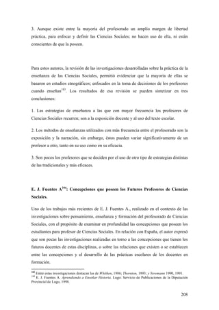 208
3. Aunque existe entre la mayoría del profesorado un amplío margen de libertad
práctica, para enfocar y definir las Ciencias Sociales; no hacen uso de ella, ni están
conscientes de que la poseen.
Para estos autores, la revisión de las investigaciones desarrolladas sobre la práctica de la
enseñanza de las Ciencias Sociales, permitió evidenciar que la mayoría de ellas se
basaron en estudios etnográficos; enfocados en la toma de decisiones de los profesores
cuando enseñan183
. Los resultados de esa revisión se pueden sintetizar en tres
conclusiones:
1. Las estrategias de enseñanza a las que con mayor frecuencia los profesores de
Ciencias Sociales recurren; son a la exposición docente y al uso del texto escolar.
2. Los métodos de enseñanzas utilizados con más frecuencia entre el profesorado son la
exposición y la narración, sin embargo, éstos pueden variar significativamente de un
profesor a otro, tanto en su uso como en su eficacia.
3. Son pocos los profesores que se deciden por el uso de otro tipo de estrategias distintas
de las tradicionales y más eficaces.
E. J. Fuentes A184
: Concepciones que poseen los Futuros Profesores de Ciencias
Sociales.
Uno de los trabajos más recientes de E. J. Fuentes A., realizado en el contexto de las
investigaciones sobre pensamiento, enseñanza y formación del profesorado de Ciencias
Sociales, con el propósito de examinar en profundidad las concepciones que poseen los
estudiantes para profesor de Ciencias Sociales. En relación con España, el autor expresó
que son pocas las investigaciones realizadas en torno a las concepciones que tienen los
futuros docentes de estas disciplinas, o sobre las relaciones que existen o se establecen
entre las concepciones y el desarrollo de las prácticas escolares de los docentes en
formación.
183
Entre estas investigaciones destacan las de Whithen, 1986; Thornton, 1993; y Newmann 1990, 1991.
184
E. J. Fuentes A. Aprendiendo a Enseñar Historia. Lugo: Servicio de Publicaciones de la Diputación
Provincial de Lugo, 1998.
 