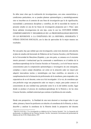 21
Se debe tener claro que la realización de investigaciones, con estas características y
condiciones particulares, no se pueden plantear epistemológica y metodológicamente
sino se inscriben en el contexto de una línea de investigación que le de significación,
racionalidad y pertenencia disciplinar y científica, de allí la necesidad de insertar el
presente estudio en una de las líneas de investigación propuestas por J. Prats,1
para
llevar adelante investigaciones de este tipo, como lo son los: ESTUDIOS SOBRE
COMPORTAMIENTO Y DESARROLLO DE LA PROFESIONALIDAD DOCENTE
EN LO REFERENTE A LA ENSEÑANZA DE LA HISTORIA, GEOGRAFÍA Y
OTRAS CIENCIAS SOCIALES, con la idea de aprovechar de la mejor manera sus
resultados.
Por una parte, hay que señalar que esta investigación, como tesis doctoral, está adscrita
al plan de estudios del doctorado de Didáctica de las Ciencias Sociales y del Patrimonio
de la Universidad de Barcelona (España); y por otra parte, se enmarca en el creciente
interés personal e institucional que ha comenzado a manifestarse en el ámbito de la
enseñanza-aprendizaje de las Ciencias Sociales en Venezuela, y en la de buscar nuevos
conocimientos para la comprensión epistemológica e investigativa de este emergente,
complejo y nuevo campo disciplinar, así como en la atracción cada vez mayor por
adquirir innovadoras teorías y metodologías con base científica, en atención a la
cumplimentación de la formación de profesionales de la enseñanza, para responder a las
expectativas de su rol docente, como en el de investigador. A la vez, de considerar que
esta profesión exige una preparación cada vez mayor y mejor, para poder conocer el
conocimiento de una realidad muy particular como lo es la del ámbito escolar, lugar
donde se produce el proceso de enseñanza-aprendizaje de la Historia y de las otras
Ciencias Sociales, realidad contextual que contiene el problema de este estudio.
Desde esta perspectiva, la finalidad de esta tesis doctoral es investigar sobre lo que
saben, piensan y hacen los profesores en relación a la enseñanza de la Historia, es decir,
describir y analizar la enseñanza de la Historia desde la perspectiva del docente
1
PRATS CUEVAS, J.”La investigación en didáctica de las Ciencias Sociales”. En: La formación del
profesorado y la didáctica de las Ciencias Sociales. Sevilla: Asociación Universitaria del profesorado de
didáctica de las CCSS. Díada editora, 1997
 