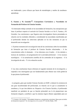 210
uso inadecuado y poco eficaces que hacen de metodologías y medios de enseñanza-
aprendizaje.
E. Fuentes y M. González187
: Concepciones Curriculares y Necesidades de
Formación del Profesor de Ciencias Sociales.
Un interesante trabajo centrado en las necesidades de formación y las concepciones que
tiene el profesor respecto al currículo de Ciencias Sociales es el de E. Fuentes y M.
González. Las conclusiones a que llegaron estos investigadores fueron presentadas en
relación con los resultados obtenidos y considerando las necesidades manifestadas por
el profesorado durante las entrevistas aplicadas en los dos momentos en que se
desarrolló esta investigación:
1. El primer momento de la investigación trata de las conclusiones sobre las necesidades
de formación que tiene el profesor de Ciencias Sociales relacionadas: - A los
conocimientos sobre el alumnado. - A las relaciones con el medio. - A los métodos y
técnicas de enseñanza y de programación de la actividad profesional. - A los recursos
tecnológicos. - A la actualización científica de los contenidos de la asignatura. - A la
investigación de aula. - Y a la evaluación escolar.
2. Las otras conclusiones hacen referencia al segundo momento de la investigación; y
responde a tres interrogantes que son fundamentales para obtener una visión global de
lo que piensa el profesorado:
. La pregunta ¿para qué enseñar Ciencias Sociales en EGB?, evidenció la existencia de
una gran inconformidad del profesorado, en relación con lo qué es actualmente la
enseñanza y lo que ésta debería ser. Respecto a las Ciencias Sociales, el profesorado
manifestó ser partidario de que su función primordial sea la de proporcionar una
formación integral y contribuir a que los alumnos logren obtener capacidades para ser
187
E. Fuentes y M. González. “Necesidades formativas y concepciones curriculares: Bases para un diseño
de formación en ejercicio”. En: Investigación en la escuela. Nº 9, Sevilla: Díada., 1989.
 