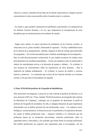 211
selectivos, críticos, tolerantes de las ideas de los demás, democráticos y lleguen a poseer
conocimientos lo más exacto posible sobre el mundo actual y su entorno.
. En cuanto a ¿qué enseñar?, destacaron los problemas concernientes a la integración de
las distintas Ciencias Sociales, a la vez, que, propusieron la incorporación de otras
disciplinas que no tienen presencia en los planes de estudio.
. Según estos autores, la mayor presencia de problemas en las Ciencias sociales, se
relacionan con el ¿cómo enseñar?, destacando lo siguiente: - No hay credibilidad acerca
de la eficacia de la programación. Además, alegaron la falta de tiempo para desarrollar
los programas. - No existen precedentes para viabilizar metodologías de investigación. -
Hay un total desconocimiento institucional, lo que impide reconocer las salidas como
procedimientos de enseñanza-aprendizaje. - Existe una tendencia entre el profesorado a
reducir las metodologías activas a la discusión de grupos y debates. - Es evidente, la
casi ausencia de conocimientos sobre las experiencias de otros docentes. - Hay la
impresión de trabajar aisladamente. - Es evidente, la escasez de medios y recursos
teóricos y prácticos. - La valoración que se hace de las Ciencias Sociales en el entorno
escolar, es de que éstas son disciplinas de segunda.
J. Pons: El Perfil del profesor de Geografía de Bachillerato.
Otra interesante investigación, a pesar de no estar referida al profesor de Historia, es la
tesis doctoral (1987) de J. Pons, titulada “Perfil del professor de Geografía dels instituts
de Batxillerat de Catalunya”, realizada con el propósito de determinar el perfil de
profesor de Geografía de secundaria. En ella, se indagan elementos de gran importancia
relacionados con el ámbito personal de este profesorado, como: - Los aspectos socio-
biológicos, socioeconómicos, la forma de acceso a la profesión y la experiencia docente.
En cuanto al ámbito profesional, trata: - Aspectos referidos a la valoración que los
profesores hacen de su formación universitaria, situación profesional, sobre su
capacidad crítica e innovadora, y las actitudes que tienen frente al reciclaje profesional.
Del ámbito profesional, los aspectos más importantes para el investigador, son los
 