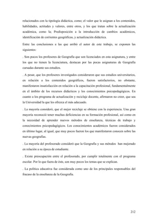 212
relacionados con la tipología didáctica, como; el valor que le asignan a los contenidos,
habilidades, actitudes y valores, entre otros, y los que tratan sobre la actualización
académica, como la; Predisposición a la introducción de cambios académicos,
identificación de corrientes geográficas, y actualización didáctica.
Entre las conclusiones a las que arribó el autor de este trabajo, se exponen las
siguientes:
. Son pocos los profesores de Geografía que son licenciados en esta asignatura, y entre
los que no tienen la licenciatura, destacan por las pocas asignaturas de Geografía
cursadas durante sus estudios.
. A pesar, que los profesores investigados consideraron que sus estudios universitarios,
en relación a los contenidos geográficos, fueron satisfactorios, no obstante,
manifestaron insatisfacción en relación a la capacitación profesional, fundamentalmente
en el ámbito de los recursos didácticos y los conocimientos psicopedagógicos. En
cuanto a los programa de actualización y reciclaje docente, afirmaron no creer, que sea
la Universidad la que les ofrezca el más adecuado.
. La mayoría consideró, que el mejor reciclaje se obtiene con la experiencia. Una gran
mayoría reconoció tener muchas deficiencias en su formación profesional, así como en
la necesidad de aprender nuevos métodos de enseñanza, técnicas de trabajo y
conocimientos psicopedagógicos. Los conocimientos académicos fueron considerados
en último lugar, al igual, que muy pocos fueron los que manifestaron conocen sobre las
nuevas geografías.
. La mayoría del profesorado consideró que la Geografía y sus métodos han mejorado
en relación a su época de estudiante.
. Existe preocupación entre el profesorado, por cumplir totalmente con el programa
escolar. Por lo que fuera de éste, son muy pocos los temas que se explican.
. La política educativa fue considerada como uno de los principales responsables del
fracaso de la enseñanza de la Geografía.
 