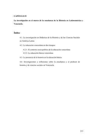 213
CAPÍTULO IV
La investigación en el marco de la enseñanza de la Historia en Latinoamérica y
Venezuela.
Índice
4.1. La investigación en Didáctica de la Historia y de las Ciencias Sociales
en América Latina
4.2. La educación venezolana en dos tiempos
4.2.1. El contexto socio-político de la educación venezolana
4.2.2. La educación básica venezolana
4.3. La presencia de la historia en la educación básica
4.4. Investigaciones y reflexiones sobre la enseñanza y el profesor de
historia y de ciencias sociales en Venezuela
 
