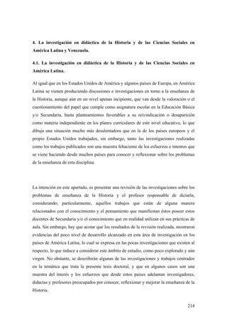 214
4. La investigación en didáctica de la Historia y de las Ciencias Sociales en
América Latina y Venezuela.
4.1. La investigación en didáctica de la Historia y de las Ciencias Sociales en
América Latina.
Al igual que en los Estados Unidos de América y algunos países de Europa, en América
Latina se vienen produciendo discusiones e investigaciones en torno a la enseñanza de
la Historia, aunque aún en un nivel apenas incipiente, que van desde la valoración o el
cuestionamiento del papel que cumple como asignatura escolar en la Educación Básica
y/o Secundaria, hasta planteamientos favorables a su reivindicación o desaparición
como materia independiente en los planes curriculares de este nivel educativo, lo que
dibuja una situación mucho más desalentadora que en la de los países europeos y el
propio Estados Unidos trabajados, sin embargo, tanto las investigaciones realizadas
como los trabajos publicados son una muestra fehaciente de los esfuerzos e intentos que
se viene haciendo desde muchos países para conocer y reflexionar sobre los problemas
de la enseñanza de esta disciplina.
La intención en este apartado, es presentar una revisión de las investigaciones sobre los
problemas de enseñanza de la Historia y el profesor responsable de dictarla,
considerando; particularmente, aquellos trabajos que están de alguna manera
relacionados con el conocimiento y el pensamiento que manifiestan éstos poseer estos
docentes de Secundaria y/o el conocimiento que en realidad utilizan en sus prácticas de
aula. Sin embargo, hay que acotar que los resultados de la revisión realizada, mostraron
evidencias del poco nivel de desarrollo alcanzado en esta área de investigación en los
países de América Latina, lo cual se expresa en las pocas investigaciones que existen al
respecto, lo que induce a considerar este ámbito de estudio, como poco explorado y aún
virgen. No obstante, se describirán algunas de las investigaciones y trabajos centrados
en la temática que trata la presente tesis doctoral, y que en algunos casos son una
muestra del interés y los esfuerzos que desde estos países adelantan investigadores,
didactas y profesores preocupados por conocer, reflexionar y mejorar la enseñanza de la
Historia.
 