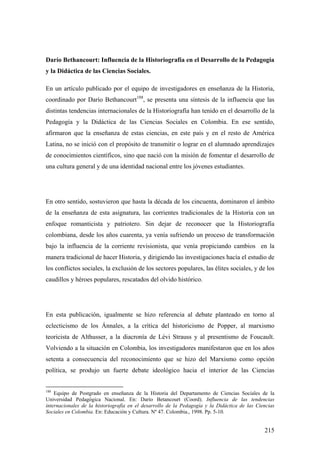 215
Darío Bethancourt: Influencia de la Historiografía en el Desarrollo de la Pedagogía
y la Didáctica de las Ciencias Sociales.
En un artículo publicado por el equipo de investigadores en enseñanza de la Historia,
coordinado por Darío Bethancourt188
, se presenta una síntesis de la influencia que las
distintas tendencias internacionales de la Historiografía han tenido en el desarrollo de la
Pedagogía y la Didáctica de las Ciencias Sociales en Colombia. En ese sentido,
afirmaron que la enseñanza de estas ciencias, en este país y en el resto de América
Latina, no se inició con el propósito de transmitir o lograr en el alumnado aprendizajes
de conocimientos científicos, sino que nació con la misión de fomentar el desarrollo de
una cultura general y de una identidad nacional entre los jóvenes estudiantes.
En otro sentido, sostuvieron que hasta la década de los cincuenta, dominaron el ámbito
de la enseñanza de esta asignatura, las corrientes tradicionales de la Historia con un
enfoque romanticista y patriotero. Sin dejar de reconocer que la Historiografía
colombiana, desde los años cuarenta, ya venía sufriendo un proceso de transformación
bajo la influencia de la corriente revisionista, que venía propiciando cambios en la
manera tradicional de hacer Historia, y dirigiendo las investigaciones hacía el estudio de
los conflictos sociales, la exclusión de los sectores populares, las élites sociales, y de los
caudillos y héroes populares, rescatados del olvido histórico.
En esta publicación, igualmente se hizo referencia al debate planteado en torno al
eclecticismo de los Ánnales, a la crítica del historicismo de Popper, al marxismo
teoricista de Althusser, a la diacronía de Lèvi Strauss y al presentismo de Foucault.
Volviendo a la situación en Colombia, los investigadores manifestaron que en los años
setenta a consecuencia del reconocimiento que se hizo del Marxismo como opción
política, se produjo un fuerte debate ideológico hacia el interior de las Ciencias
188
Equipo de Postgrado en enseñanza de la Historia del Departamento de Ciencias Sociales de la
Universidad Pedagógica Nacional. En: Darío Betancourt (Coord). Influencia de las tendencias
internacionales de la historiografía en el desarrollo de la Pedagogía y la Didáctica de las Ciencias
Sociales en Colombia. En: Educación y Cultura. Nº 47. Colombia., 1998. Pp. 5-10.
 