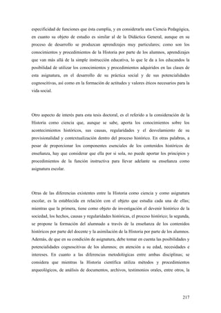 217
especificidad de funciones que ésta cumplía, y en considerarla una Ciencia Pedagógica,
en cuanto su objeto de estudio es similar al de la Didáctica General, aunque en su
proceso de desarrollo se produzcan aprendizajes muy particulares; como son los
conocimientos y procedimientos de la Historia por parte de los alumnos, aprendizajes
que van más allá de la simple instrucción educativa, lo que le da a los educandos la
posibilidad de utilizar los conocimientos y procedimientos adquiridos en las clases de
esta asignatura, en el desarrollo de su práctica social y de sus potencialidades
cognoscitivas, así como en la formación de actitudes y valores éticos necesarios para la
vida social.
Otro aspecto de interés para esta tesis doctoral, es el referido a la consideración de la
Historia como ciencia que, aunque se sabe, aporta los conocimientos sobre los
acontecimientos históricos, sus causas, regularidades y el desvelamiento de su
provisionalidad y contextualización dentro del proceso histórico. En otras palabras, a
pesar de proporcionar los componentes esenciales de los contenidos históricos de
enseñanza, hay que considerar que ella por si sola, no puede aportar los principios y
procedimientos de la función instructiva para llevar adelante su enseñanza como
asignatura escolar.
Otras de las diferencias existentes entre la Historia como ciencia y como asignatura
escolar, es la establecida en relación con el objeto que estudia cada una de ellas;
mientras que la primera, tiene como objeto de investigación el devenir histórico de la
sociedad, los hechos, causas y regularidades históricas, el proceso histórico; la segunda,
se propone la formación del alumnado a través de la enseñanza de los contenidos
históricos por parte del docente y la asimilación de la Historia por parte de los alumnos.
Además, de que en su condición de asignatura, debe tomar en cuenta las posibilidades y
potencialidades cognoscitivas de los alumnos; en atención a su edad, necesidades e
intereses. En cuanto a las diferencias metodológicas entre ambas disciplinas; se
considera que mientras la Historia científica utiliza métodos y procedimientos
arqueológicos, de análisis de documentos, archivos, testimonios orales, entre otros, la
 