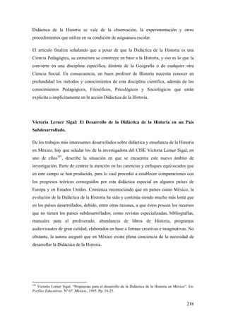 218
Didáctica de la Historia se vale de la observación, la experimentación y otros
procedimientos que utiliza en su condición de asignatura escolar.
El artículo finaliza señalando que a pesar de que la Didáctica de la Historia es una
Ciencia Pedagógica, su estructura se construye en base a la Historia, y eso es lo que la
convierte en una disciplina específica, distinta de la Geografía o de cualquier otra
Ciencia Social. En consecuencia, un buen profesor de Historia necesita conocer en
profundidad los métodos y conocimientos de esta disciplina científica, además de los
conocimientos Pedagógicos, Filosóficos, Psicológicos y Sociológicos que están
explicita o implícitamente en la acción Didáctica de la Historia.
Victoria Lerner Sigal: El Desarrollo de la Didáctica de la Historia en un País
Subdesarrollado.
De los trabajos más interesantes desarrollados sobre didáctica y enseñanza de la Historia
en México, hay que señalar los de la investigadora del CISE Victoria Lerner Sigal, en
uno de ellos191
, describe la situación en que se encuentra este nuevo ámbito de
investigación. Parte de centrar la atención en las carencias y enfoques equivocados que
en este campo se han producido, para lo cual procedió a establecer comparaciones con
los progresos teóricos conseguidos por esta didáctica especial en algunos países de
Europa y en Estados Unidos. Comienza reconociendo que en países como México, la
evolución de la Didáctica de la Historia ha sido y continúa siendo mucho más lenta que
en los países desarrollados, debido, entre otras razones, a que éstos poseen los recursos
que no tienen los países subdesarrollados; como revistas especializadas, bibliografías,
manuales para el profesorado, abundancia de libros de Historia, programas
audiovisuales de gran calidad, elaborados en base a formas creativas e imaginativas. No
obstante, la autora aseguró que en México existe plena conciencia de la necesidad de
desarrollar la Didáctica de la Historia.
191
Victoria Lerner Sigal. “Propuestas para el desarrollo de la Didáctica de la Historia en México”. En:
Perfiles Educativos. Nº 67. México., 1995. Pp. 18-25.
 
