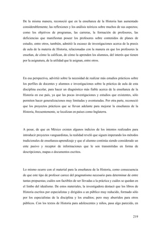219
De la misma manera, reconoció que en la enseñanza de la Historia han aumentado
considerablemente; las reflexiones y los análisis teóricos sobre muchos de sus aspectos;
como los objetivos de programas, las carreras, la formación de profesores, las
deficiencias que manifiestan poseer los profesores sobre contenidos de planes de
estudio, entre otros, también, admitió la escasez de investigaciones acerca de la praxis
de aula de la materia de Historia, relacionadas con la manera en que los profesores la
enseñan, de cómo la califican, de cómo la aprenden los alumnos, del interés que tienen
por la asignatura, de la utilidad que le asignan, entre otros.
En esa perspectiva, advirtió sobre la necesidad de realizar más estudios prácticos sobre
los perfiles de docentes y alumnos e investigaciones sobre la práctica de aula de esta
disciplina escolar, para hacer un diagnóstico más fiable acerca de la enseñanza de la
Historia en ese país, ya que las pocas investigaciones y estudios que existentes, sólo
permiten hacer generalizaciones muy limitadas y aventuradas. Por otra parte, reconoció
que los proyectos prácticos que se llevan adelante para mejorar la enseñanza de la
Historia, frecuentemente, se localizan en países como Inglaterra.
A pesar, de que en México existen algunos indicios de los intentos realizados para
introducir proyectos vanguardistas, la realidad reveló que siguen imperando los métodos
tradicionales de enseñanza-aprendizaje y que el alumno continúa siendo considerado un
ente pasivo y receptor de informaciones que le son transmitidas en forma de
descripciones, mapas o documentos escritos.
Lo mismo ocurre con el material para la enseñanza de la Historia, como consecuencia
de que este tipo de profesor carece del pragmatismo necesario para determinar de entre
tantas propuestas; cuáles son factibles de ser llevadas a la práctica y cuáles se quedan en
el limbo del idealismo. De estos materiales, la investigadora destacó que los libros de
Historia escritos por especialistas y dirigidos a un público muy reducido, formado sólo
por los especialistas de la disciplina y los eruditos; pero muy aburridos para otros
públicos. Con los textos de Historia para adolescentes y niños, pasa algo parecido, en
 
