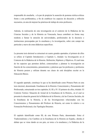 22
responsable de enseñarla, a la par de propiciar la asunción de posturas teórico-críticas
frente a esta problemática, a fin de establecer los espacios de discusión y reflexión
necesarios, en aras de mejorar las prácticas de trabajo de estos profesores.
Además, la realización de esta investigación en el contexto de la Didáctica de las
Ciencias Sociales y de la Historia en Venezuela, busca contribuir en forma muy
modesta a llamar la atención de universidades, profesionales de la docencia e
instituciones preocupadas por la enseñanza y la investigación, sobre este campo tan
particular y nuevo de estas didácticas específicas.
La presente tesis doctoral se estructuró en cuatro grandes apartados; el primero de ellos
se refiere al Capítulo Introductorio o Capítulo I., titulado: La Investigación en el
Contexto de la Didáctica de la Historia. Definición, Hipótesis y Objetivos. El cual trata
de los aspectos que permiten definir, contextualizar y plantear la investigación en
función de los conocimientos, pensamientos y prácticas que los profesores y profesoras
de Historia poseen y utilizan durante sus clases de está disciplina escolar en la
Educación Básica.
El segundo apartado, constituye lo que se ha identificado como Primera Parte en esta
tesis doctoral, denominada: Enseñanza de la Historia: Conocimiento y Pensamiento del
Profesorado, estructurado en tres capítulos; II, III y IV. El primero de ellos, titulado: El
Contexto Teórico: Situación de Actual de la Enseñanza de la Historia., en el cual se
presenta la situación general de la Didáctica de la Historia y de las Ciencias Sociales, de
la Enseñanza de la Historia, y de las Investigaciones relacionadas con los
Conocimientos y Pensamientos del Profesor de Historia, así como lo relativo a su
Formación Profesional y las Tipologías Docentes.
El capítulo identificado como III, de esta Primera Parte, denominado: Entre el
Tradicionalismo y los Cambios en la Enseñanza de la Historia en España.; aborda el
debate que se viene dando en ese país, en torno a la enseñanza y la Didáctica de la
 