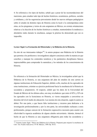 221
4. En referencia a los tipos de hechos; señaló que a pesar de las recomendaciones del
marxismo, para estudiar todo tipo de hechos históricos, económicos, políticos, sociales
y cotidianos, y de las sugerencias provenientes desde los nuevos enfoques pedagógicos
sobre el estudio de distintos tipos de Historia como la local o la contemporánea entre
otras, en los programas y textos de esta asignatura en México, no existen orientaciones
relativas a la elección de los hechos históricos a estudiar, manteniéndose la tendencia a
abordarlos todos durante la enseñanza, aunque la práctica ha demostrado que eso es
imposible.
Lerner Sigal: La Formación del Historiador y la Didáctica de la Historia.
En otro de sus interesantes trabajos192
, la autora propuso una Didáctica de la Historia
que permita a los profesores e investigadores adquirir conciencia sobre la manera en que
conciben y manejan los contenidos temáticos y los parámetros disciplinares básicos
imprescindibles para comprender la naturaleza y los métodos de los conocimientos de
Historia.
En referencia a la formación del Historiador en México, la investigadora aclaró que la
Didáctica de la Historia, es una asignatura del plan de estudios de esta carrera en
algunas instituciones de Educación Superior, debido a ello, muchos de los egresados de
estas instituciones, orientan su ejercicio profesional hacia la enseñanza de la Historia en
secundaria y preparatorio. Al respecto, señaló que los datos de la Universidad del
Estado de México de los últimos años, son muy reveladores; que entre el 85% y 93% de
los egresados con la licenciatura en Historia, se vieron empujados a convertirse en
docentes del nivel medio de educación. Las razones de esta situación, según la autora se
deben: Por una parte, a que hacen falta instituciones y recursos para dedicarse a la
investigación profesionalmente y por la otra parte, las universidades rechazan a estos
profesionales, porque carecen de la formación cognoscitiva necesaria para asumir con
efectividad la regencia académica de alguna cátedra universitaria. Además, destacó el
hecho de que la Historia es una asignatura obligatoria para todas las secundarias y
192
Victoria Lerner Sigal. “Hacia una Didáctica de la Historia. Propuesta para mejorar la enseñanza de
Clío”. En: Perfiles Educativos. Nº 46. México., 1989. Pp. 38-53.
 