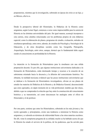 222
preparatorias, mientras que la investigación, sobretodo en épocas de crisis es un lujo, y
en México, ella lo es.
Desde la perspectiva laboral del Historiador, la Didáctica de la Historia como
asignatura, según Lerner Sigal, comienza a verse como imprescindible para la carrera de
Historia en las distintas universidades del país. De igual manera, aconsejó incorporar a
esta carrera, otras cátedras relacionadas con los problemas propios de esta didáctica
especial; como la elaboración de planes, programas de estudio, evaluación, métodos de
enseñanza-aprendizaje, entre otros, además, de estudios de Psicología y Sociología de la
Educación, y de otras disciplinas sociales como las; Geografía, Paleografía,
Arqueología, Sociología, entre otros, aunque, destacó que lo fundamental debe seguir
siendo el conocimiento en profundidad de la Historia.
La intención es la formación de Historiadores para la enseñanza con una sólida
preparación docente. Es por ello, que algunas instituciones universitarias dedicadas a la
formación de Historiadores, están destinando tiempo y recursos a la creación de un
subsistema orientado hacia la docencia y la difusión del conocimiento histórico. No
obstante, la realidad mexicana evidenció que las pocas instituciones universitarias que
se dedican a la formación de Historiadores investigadores, obvian en sus planes de
estudio las materias de Didáctica de la Historia y de Didáctica General, desconociendo
que estos egresados, en algún momento de su vida profesional, tendrán que dar clases,
debido a que no comprenden la relación que hay entre la construcción del conocimiento
histórico y su transmisión, así como desconocen las analogías entre el oficio de
Historiador y el de profesor.
Por otra parte, sostiene que entre los Historiadores, sobretodo en los más jóvenes y los
recién egresados y principiantes, existe una tendencia a minimizar la Historia como
asignatura y a valorarla en términos de inferioridad frente a las otras materias escolares.
De allí, viene la sempiterna pregunta de su utilidad, mucho se ha hablado acerca de que
la Historia ha estado al servicio de la política, de los poderosos, que ha servido para
 