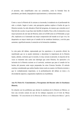 224
al presente, más simplificados eran sus contenidos, como la limitada lista de
presidentes, por demás, despojada de enjuiciamientos y valoraciones críticas.
Como a veces la Historia de lo cercano es incomoda, la tendencia en el profesorado ha
sido a evitarla. Según el autor, esta percepción pudiera explicar el hecho de que la
Historia reciente, ha sido ubicada al final del programa, de manera que coincida con el
final del año escolar, lo que hace más factible el eludirla. Pese a ello, la intención es una
mayor presencia de este tipo de Historia, tanto en la EGB como en el Polimodal, ya que
ello, implicaría en el alumnado una mejor comprensión del mundo en el que vive, les
despertaría un mayor interés por el estudio de las temáticas históricas y serviría para
aumentar, significativamente, la atención en la formación ciudadana.
La otra parte del debate, representada por los opositores a la posición oficial, ha
manifestado que no se puede minimizar o desestimar la importancia de la Historia
lejana, además, sostienen que lo reciente, lo muy cercano al presente, la mayoría de las
veces se transmite más como una ideología que como Historia. En oposición a la
inclusión de la Historia reciente en el currícula, sostienen que para el estudio de los
hechos del presente están mejor preparadas las otras Ciencias Sociales. El artículo
concluye considerando que ambos bandos tienen razón en cuanto a la Historia reciente y
que lo verdaderamente importante, es la profundización del debate en torno a la
diversidad de aspectos y argumentos implícitos en el problema.
Ana M. Prieto H.: Conocimientos y Percepciones del Docente sobre la Enseñanza
Historia.
En relación con los problemas que afectan la enseñanza de la Historia en México, se
hizo una revisión somera de uno de los trabajos expuestos en el Ciclo de Mesas
Redondas: “El conocimiento de la Historia de México en la Educación Básica”, por la
 