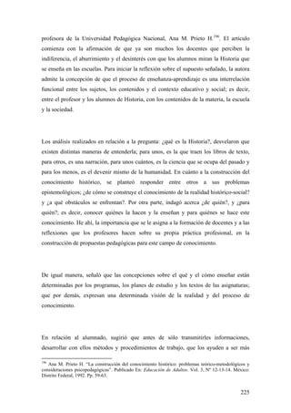 225
profesora de la Universidad Pedagógica Nacional, Ana M. Prieto H.196
. El artículo
comienza con la afirmación de que ya son muchos los docentes que perciben la
indiferencia, el aburrimiento y el desinterés con que los alumnos miran la Historia que
se enseña en las escuelas. Para iniciar la reflexión sobre el supuesto señalado, la autora
admite la concepción de que el proceso de enseñanza-aprendizaje es una interrelación
funcional entre los sujetos, los contenidos y el contexto educativo y social; es decir,
entre el profesor y los alumnos de Historia, con los contenidos de la materia, la escuela
y la sociedad.
Los análisis realizados en relación a la pregunta: ¿qué es la Historia?, desvelaron que
existen distintas maneras de entenderla; para unos, es la que traen los libros de texto,
para otros, es una narración, para unos cuántos, es la ciencia que se ocupa del pasado y
para los menos, es el devenir mismo de la humanidad. En cuánto a la construcción del
conocimiento histórico, se planteó responder entre otros a sus problemas
epistemológicos; ¿de cómo se construye el conocimiento de la realidad histórico-social?
y ¿a qué obstáculos se enfrentan?. Por otra parte, indagó acerca ¿de quién?, y ¿para
quién?; es decir, conocer quiénes la hacen y la enseñan y para quiénes se hace este
conocimiento. He ahí, la importancia que se le asigna a la formación de docentes y a las
reflexiones que los profesores hacen sobre su propia práctica profesional, en la
construcción de propuestas pedagógicas para este campo de conocimiento.
De igual manera, señaló que las concepciones sobre el qué y el cómo enseñar están
determinadas por los programas, los planes de estudio y los textos de las asignaturas;
que por demás, expresan una determinada visión de la realidad y del proceso de
conocimiento.
En relación al alumnado, sugirió que antes de sólo transmitirles informaciones,
desarrollar con ellos métodos y procedimientos de trabajo, que los ayuden a ser más
196
Ana M. Prieto H. “La construcción del conocimiento histórico: problemas teórico-metodológicos y
consideraciones psicopedagógicas”. Publicado En: Educación de Adultos. Vol. 3, Nº 12-13-14. México:
Distrito Federal, 1992. Pp. 59-63.
 