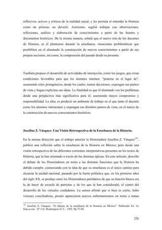 226
reflexivos, activos y críticos de la realidad social, y les permita el entender la Historia
como un proceso, un devenir. Asimismo, sugirió trabajar con observaciones,
reflexiones, análisis y elaboración de conocimientos a partir de las fuentes y
documentos históricos. De la misma manera, señaló que el nuevo reto de los docentes
de Historia, es el plantearse durante la enseñanza, situaciones problemáticas que
posibiliten en el alumnado la construcción de nuevos conocimientos a partir de sus
propias nociones, así como, la comprensión del pasado desde su presente.
También propuso el desarrollo de actividades de interacción, como los juegos, que crean
condiciones favorables para que los alumnos intenten: “ponerse en el lugar de”,
asumiendo roles protagónicos, desde los cuales; tomen decisiones, expongan sus puntos
de vista y hagan explicitas sus ideas. La finalidad es que el alumnado vea los problemas
desde una perspectiva más significativa para él, asumiendo mayor compromiso y
responsabilidad. La idea, es producir un ambiente de trabajo en el que tanto el docente
como los alumnos interactúen y expongan sus distintos puntos de vista, en el marco de
la construcción de nuevos conocimientos históricos.
Josefina Z. Vásquez: Una Visión Retrospectiva de la Enseñanza de la Historia.
En la misma dirección que el trabajo anterior la Historiadora Josefina Z. Vásquez197
,
publicó una reflexión sobre la enseñanza de la Historia en México; pero desde una
visión retrospectiva de las diferentes corrientes interpretativas presentes en los textos de
Historia, que la han orientado a través de las distintas épocas. En este artículo, describe
el debate de los Historiadores en torno a las distintas funciones que la Historia ha
debido cumplir, comenzando con la idea de que su enseñanza es el único camino para
alcanzar la unidad nacional, pasando por la fuerte polémica que, en los primeros años
del siglo XX, se produjo entre los Historiadores partidarios de que su función básica era
la de hacer de escuela de patriotas y de los que la han considerado, el centro del
desarrollo de los virtuales ciudadanos. La autora afirmó que si bien es cierto, hubo
visiones conciliadoras, pronto aparecieron nuevos enfrentamientos en torno a temas
197
Josefina Z. Vásquez. “El dilema de la enseñanza de la Historia en México”. Publicado En: La
Educación. Nº 114. Washington D. C.: 1993. Pp.77-89.
 