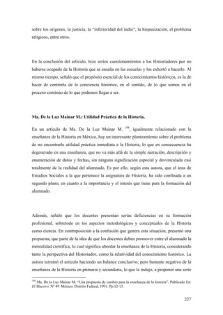 227
sobre los orígenes, la justicia, la “inferioridad del indio”, la hispanización, el problema
religioso, entre otros.
En la conclusión del artículo, hizo serios cuestionamientos a los Historiadores por no
haberse ocupado de la Historia que se enseña en las escuelas y los exhortó a hacerlo. Al
mismo tiempo, señaló que el propósito esencial de los conocimientos históricos, es la de
hacer de centinela de la conciencia histórica, en el sentido, de lo que somos en el
proceso continúo de lo que podemos llegar a ser.
Ma. De la Luz Mainar M.: Utilidad Práctica de la Historia.
En un artículo de Ma. De la Luz Mainar M. 198
, igualmente relacionado con la
enseñanza de la Historia en México, hay un interesante planteamiento sobre el problema
de no encontrarle utilidad práctica inmediata a la Historia, lo que en consecuencia ha
degenerado en una enseñanza, que no va más allá de la simple narración, descripción y
enumeración de datos y fechas, sin ninguna significación especial y desvinculada casi
totalmente de la realidad del alumnado. Es por ello, según esta autora, que el área de
Estudios Sociales a la que pertenece la asignatura de Historia, ha sido confinada a un
segundo plano, en cuanto a la importancia y el interés que tiene para la formación del
alumnado.
Además, señaló que los docentes presentan serías deficiencias en su formación
profesional, sobretodo en los aspectos metodológicos y conceptuales de la Historia
como ciencia. En contraposición a la confusión que genera esta situación, presentó una
propuesta, que parte de la idea de que los docentes deben promover entre el alumnado la
mentalidad científica, lo cual significa abordar la enseñanza de la Historia, considerando
tanto la perspectiva del Historiador, como la relatividad del conocimiento histórico. La
autora terminó el artículo haciendo un balance conclusivo; pero bastante negativo de la
enseñanza de la Historia en primaria y secundaria, lo que la indujo, a proponer una serie
198
Ma. De la Luz Mainar M. “Una propuesta de cambio para la enseñanza de la historia”. Publicado En:
El Maestro. Nº 49. México: Distrito Federal, 1991. Pp.12-13.
 