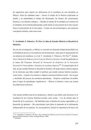 228
de sugerencias para superar las deficiencias de la enseñanza de esta disciplina en
México. Entre las señaladas están: - Iniciar el estudio de la Historia explicando en
detalle y en profundidad el trabajo del Historiador, las fuentes del conocimiento
histórico y sus distintos enfoques. - Abordar el estudio de la realidad en el contexto de
la totalidad y de la interdisciplinariedad, yendo desde el conocimiento de lo más cercano
hasta el conocimiento de lo más lejano. - Contar con una terminología y una estructura
conceptual científica, entre otras cosas.
V. Arredondo, F. Palencia y M. Pico: La Idea de Enseñar Historia es Descubrir lo
Histórico.
Sin ser una investigación, en México se encontró un destacado trabajo desarrollado con
la finalidad de proveer a los profesores de herramientas e ideas para el mejoramiento de
sus prácticas de enseñanza, es el de V. Arredondo, F. Palencia y M. Pico199
, titulado:
Nuevo Manual de Didáctica de las Ciencias Histórico Sociales, el cual fue publicado en
el marco del Programa Nacional de Formación de Profesores de la Asociación
Nacional de Universidades e Institutos de enseñanza Superior200
. El manual parte de la
idea, de que enseñar Historia es descubrir lo histórico. De igual manera, destacó algunas
de las funciones que debe cumplir el profesor que enseña ciencias histórico-sociales,
como serían: - Ayudar a los alumnos a adquirir conciencia histórico-social. - Ser un guía
y facilitador del proceso de enseñanza-aprendizaje. - Propiciar condiciones favorables
para el logro de aprendizajes significativos. - Motivar al alumno a tener una actitud
favorable hacia la Historia.
Este manual también trata de los propósitos y objetivos que deben estar presentes en la
enseñanza de las Ciencias Histórico-sociales como serían: - Los de actitud; para el
desarrollo de la conciencia. - De habilidad; para el dominio de ciertas capacidades y el
desarrollo de aptitudes. - De conocimiento, para dotar al alumnado de la información
indispensable de las materias. En esa perspectiva, destacó la importancia de hacer una
199
V. Arredondo, F. Palencia y M. Pico. Nuevo Manual de Didáctica de las Ciencias Histórico-Sociales.
México-Distrito Federal: Limusa. Noriega Editores, 2000.
200
ANUIES.
 
