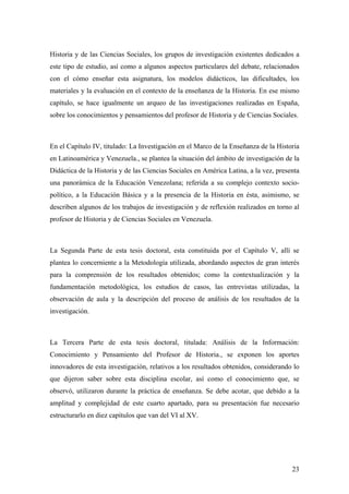 23
Historia y de las Ciencias Sociales, los grupos de investigación existentes dedicados a
este tipo de estudio, así como a algunos aspectos particulares del debate, relacionados
con el cómo enseñar esta asignatura, los modelos didácticos, las dificultades, los
materiales y la evaluación en el contexto de la enseñanza de la Historia. En ese mismo
capítulo, se hace igualmente un arqueo de las investigaciones realizadas en España,
sobre los conocimientos y pensamientos del profesor de Historia y de Ciencias Sociales.
En el Capítulo IV, titulado: La Investigación en el Marco de la Enseñanza de la Historia
en Latinoamérica y Venezuela., se plantea la situación del ámbito de investigación de la
Didáctica de la Historia y de las Ciencias Sociales en América Latina, a la vez, presenta
una panorámica de la Educación Venezolana; referida a su complejo contexto socio-
político, a la Educación Básica y a la presencia de la Historia en ésta, asimismo, se
describen algunos de los trabajos de investigación y de reflexión realizados en torno al
profesor de Historia y de Ciencias Sociales en Venezuela.
La Segunda Parte de esta tesis doctoral, esta constituida por el Capítulo V, allí se
plantea lo concerniente a la Metodología utilizada, abordando aspectos de gran interés
para la comprensión de los resultados obtenidos; como la contextualización y la
fundamentación metodológica, los estudios de casos, las entrevistas utilizadas, la
observación de aula y la descripción del proceso de análisis de los resultados de la
investigación.
La Tercera Parte de esta tesis doctoral, titulada: Análisis de la Información:
Conocimiento y Pensamiento del Profesor de Historia., se exponen los aportes
innovadores de esta investigación, relativos a los resultados obtenidos, considerando lo
que dijeron saber sobre esta disciplina escolar, así como el conocimiento que, se
observó, utilizaron durante la práctica de enseñanza. Se debe acotar, que debido a la
amplitud y complejidad de este cuarto apartado, para su presentación fue necesario
estructurarlo en diez capítulos que van del VI al XV.
 