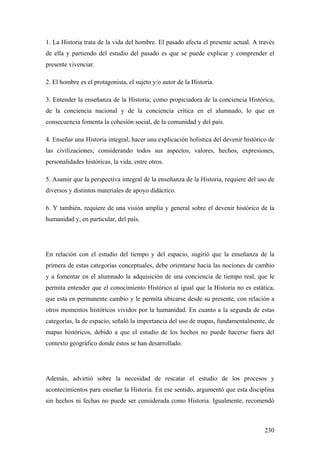 230
1. La Historia trata de la vida del hombre. El pasado afecta el presente actual. A través
de ella y partiendo del estudio del pasado es que se puede explicar y comprender el
presente vivenciar.
2. El hombre es el protagonista, el sujeto y/o autor de la Historia.
3. Entender la enseñanza de la Historia; como propiciadora de la conciencia Histórica,
de la conciencia nacional y de la conciencia crítica en el alumnado, lo que en
consecuencia fomenta la cohesión social, de la comunidad y del país.
4. Enseñar una Historia integral, hacer una explicación holística del devenir histórico de
las civilizaciones; considerando todos sus aspectos, valores, hechos, expresiones,
personalidades históricas, la vida, entre otros.
5. Asumir que la perspectiva integral de la enseñanza de la Historia, requiere del uso de
diversos y distintos materiales de apoyo didáctico.
6. Y también, requiere de una visión amplía y general sobre el devenir histórico de la
humanidad y, en particular, del país.
En relación con el estudio del tiempo y del espacio, sugirió que la enseñanza de la
primera de estas categorías conceptuales, debe orientarse hacia las nociones de cambio
y a fomentar en el alumnado la adquisición de una conciencia de tiempo real, que le
permita entender que el conocimiento Histórico al igual que la Historia no es estática,
que esta en permanente cambio y le permita ubicarse desde su presente, con relación a
otros momentos históricos vividos por la humanidad. En cuanto a la segunda de estas
categorías, la de espacio, señaló la importancia del uso de mapas, fundamentalmente, de
mapas históricos, debido a que el estudio de los hechos no puede hacerse fuera del
contexto geográfico donde éstos se han desarrollado.
Además, advirtió sobre la necesidad de rescatar el estudio de los procesos y
acontecimientos para enseñar la Historia. En ese sentido, argumentó que esta disciplina
sin hechos ni fechas no puede ser considerada como Historia. Igualmente, recomendó
 