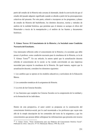 231
partir del estudio de la Historia más cercana al alumnado, desde la convicción de que el
estudio del pasado adquiere significado cuando se aborda a partir de las preocupaciones
colectivas del presente. Por otra parte, exhortó a incorporar en los programas y planes
de estudio de Historia del bachillerato, los distintos discursos, teorías y métodos de
análisis de la realidad histórica, que permitan que el alumno se acerque al oficio del
Historiador a través de la manipulación y el análisis de las fuentes y documentos
históricos.
T. Gómez Torres: El Conocimiento de la Historia y la Sociedad como Condición
Necesaria del Enseñante.
Una interesante reflexión sobre el conocimiento de la Historia y la sociedad, que debe
poseer el profesor, como condición necesaria para la enseñanza de la Historia, es la de
T. Gómez Torres202
. En ese artículo, la autora opinó que la actualización docente
referida al conocimiento de lo social, se ha venido convirtiendo en una imperiosa
necesidad para mejorar la enseñanza de la Historia. De igual manera, sugiere que la
actualización docente, considere los elementos siguientes:
1. Los cambios que se operan en los modelos educativos y curriculares de la Educación
Básica.
2. Los contenidos temáticos de la asignatura de Historia.
3. La crisis de las Ciencias Sociales.
4. Las funciones que cumplen las Ciencias Sociales en la comprensión de la realidad y
en la formación de los individuos.
Dentro de esta perspectiva, el autor centró su propuesta en la construcción del
conocimiento histórico-social, por lo cual recomienda a los profesores que vayan más
allá de la simple descripción de los contenidos del texto de la asignatura y que los
conocimientos que posean deben sobrepasar las informaciones que presenta este recurso
202
T. Gómez Torres. “Notas introductorias para una Didáctica del Conocimiento Histórico Social”.
Publicado En: Ethos Educativo. Nº 5-6. Michoacán: México, 1994. Pp. 22-28.
 