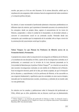 232
escolar, que paso es el de uso más frecuente. En la misma dirección, señaló que la
enseñanza de esta asignatura, debe orientarse hacia la comprensión del orden económico
y la situación política del país.
En síntesis, el autor recomendó al profesorado plantearse situaciones problemáticas en
diferentes tipos de contexto, que le permitan al alumnado acercarse a la construcción de
los conceptos; desde sus propias ideas, superar el eurocentrismo de los textos de
Historia, comprender y valorar la unidad de la humanidad y la diversidad cultural, y
convertir el conocimiento social en un contenido escolar. Partiendo desde una
concepción, que considera que la comprensión de la sociedad, sólo se logra a través de
la construcción del conocimiento social que la explica.
Nelson Vásquez: Lo que Piensan los Profesores de Historia acerca de su
Formación Inicial y Permanente.
A propósito de conocer sobre la situación de la investigación en Didáctica de la Historia
y la enseñanza de esta disciplina en Chile, a partir de las investigaciones centradas en el
profesorado, se comenzará con la revisión de la tesis doctoral presentada en la
Universidad de Barcelona por el profesor Nelson Vásquez203
, en virtud de ser una de las
más recientes investigaciones realizadas en este ámbito de la Didáctica de la Historia.
Esta investigación doctoral, partió de la idea, por demás aceptada, de que la formación
de los docentes y, especialmente, la de los profesores de Historia, se ha convertido en
una exigencia fundamental y significativa para las sociedades en estos nuevos tiempos,
marcados por las transformaciones sociales, económicas y culturales de un mundo cada
vez más globalizado.
En relación con los estudios y publicaciones sobre la formación del profesorado en
Chile, afirmó que en ellos, predomina más un discurso social que un planteamiento
203
Nelson Vásquez L. La formación del profesorado de Historia en Chile. La formación inicial y
permanente de los educadores de la V Región en el marco de la Reforma Educacional. Universidad de
Barcelona, 2004. Tesis doctoral inédita.
 