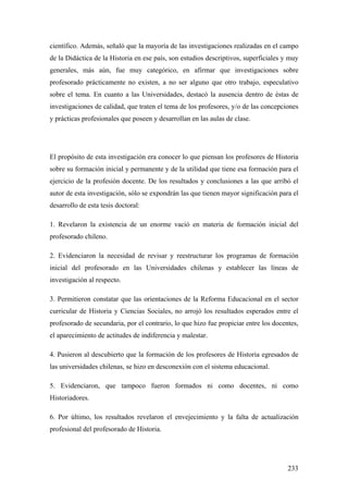 233
científico. Además, señaló que la mayoría de las investigaciones realizadas en el campo
de la Didáctica de la Historia en ese país, son estudios descriptivos, superficiales y muy
generales, más aún, fue muy categórico, en afirmar que investigaciones sobre
profesorado prácticamente no existen, a no ser alguno que otro trabajo, especulativo
sobre el tema. En cuanto a las Universidades, destacó la ausencia dentro de éstas de
investigaciones de calidad, que traten el tema de los profesores, y/o de las concepciones
y prácticas profesionales que poseen y desarrollan en las aulas de clase.
El propósito de esta investigación era conocer lo que piensan los profesores de Historia
sobre su formación inicial y permanente y de la utilidad que tiene esa formación para el
ejercicio de la profesión docente. De los resultados y conclusiones a las que arribó el
autor de esta investigación, sólo se expondrán las que tienen mayor significación para el
desarrollo de esta tesis doctoral:
1. Revelaron la existencia de un enorme vació en materia de formación inicial del
profesorado chileno.
2. Evidenciaron la necesidad de revisar y reestructurar los programas de formación
inicial del profesorado en las Universidades chilenas y establecer las líneas de
investigación al respecto.
3. Permitieron constatar que las orientaciones de la Reforma Educacional en el sector
curricular de Historia y Ciencias Sociales, no arrojó los resultados esperados entre el
profesorado de secundaria, por el contrario, lo que hizo fue propiciar entre los docentes,
el aparecimiento de actitudes de indiferencia y malestar.
4. Pusieron al descubierto que la formación de los profesores de Historia egresados de
las universidades chilenas, se hizo en desconexión con el sistema educacional.
5. Evidenciaron, que tampoco fueron formados ni como docentes, ni como
Historiadores.
6. Por último, los resultados revelaron el envejecimiento y la falta de actualización
profesional del profesorado de Historia.
 