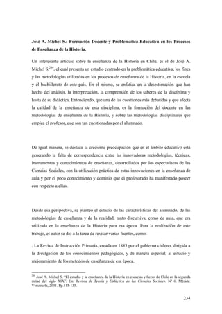 234
José A. Michel S.: Formación Docente y Problemática Educativa en los Procesos
de Enseñanza de la Historia.
Un interesante artículo sobre la enseñanza de la Historia en Chile, es el de José A.
Michel S.204
, el cual presenta un estudio centrado en la problemática educativa, los fines
y las metodologías utilizadas en los procesos de enseñanza de la Historia, en la escuela
y el bachillerato de este país. En el mismo, se enfatiza en la desestimación que han
hecho del análisis, la interpretación, la comprensión de los saberes de la disciplina y
hasta de su didáctica. Entendiendo, que una de las cuestiones más debatidas y que afecta
la calidad de la enseñanza de esta disciplina, es la formación del docente en las
metodologías de enseñanza de la Historia, y sobre las metodologías disciplinares que
emplea el profesor, que son tan cuestionadas por el alumnado.
De igual manera, se destaca la creciente preocupación que en el ámbito educativo está
generando la falta de correspondencia entre las innovadoras metodologías, técnicas,
instrumentos y conocimientos de enseñanza, desarrollados por los especialistas de las
Ciencias Sociales, con la utilización práctica de estas innovaciones en la enseñanza de
aula y por el poco conocimiento y dominio que el profesorado ha manifestado poseer
con respecto a ellas.
Desde esa perspectiva, se planteó el estudio de las características del alumnado, de las
metodologías de enseñanza y de la realidad, tanto discursiva, como de aula, que era
utilizada en la enseñanza de la Historia para esa época. Para la realización de este
trabajo, el autor se dio a la tarea de revisar varias fuentes, como:
. La Revista de Instrucción Primaria, creada en 1883 por el gobierno chileno, dirigida a
la divulgación de los conocimientos pedagógicos, y de manera especial, al estudio y
mejoramiento de los métodos de enseñanza de esa época.
204
José A. Michel S. “El estudio y la enseñanza de la Historia en escuelas y liceos de Chile en la segunda
mitad del siglo XIX”. En: Revista de Teoría y Didáctica de las Ciencias Sociales. Nº 6. Mérida:
Venezuela, 2001. Pp.115-135.
 